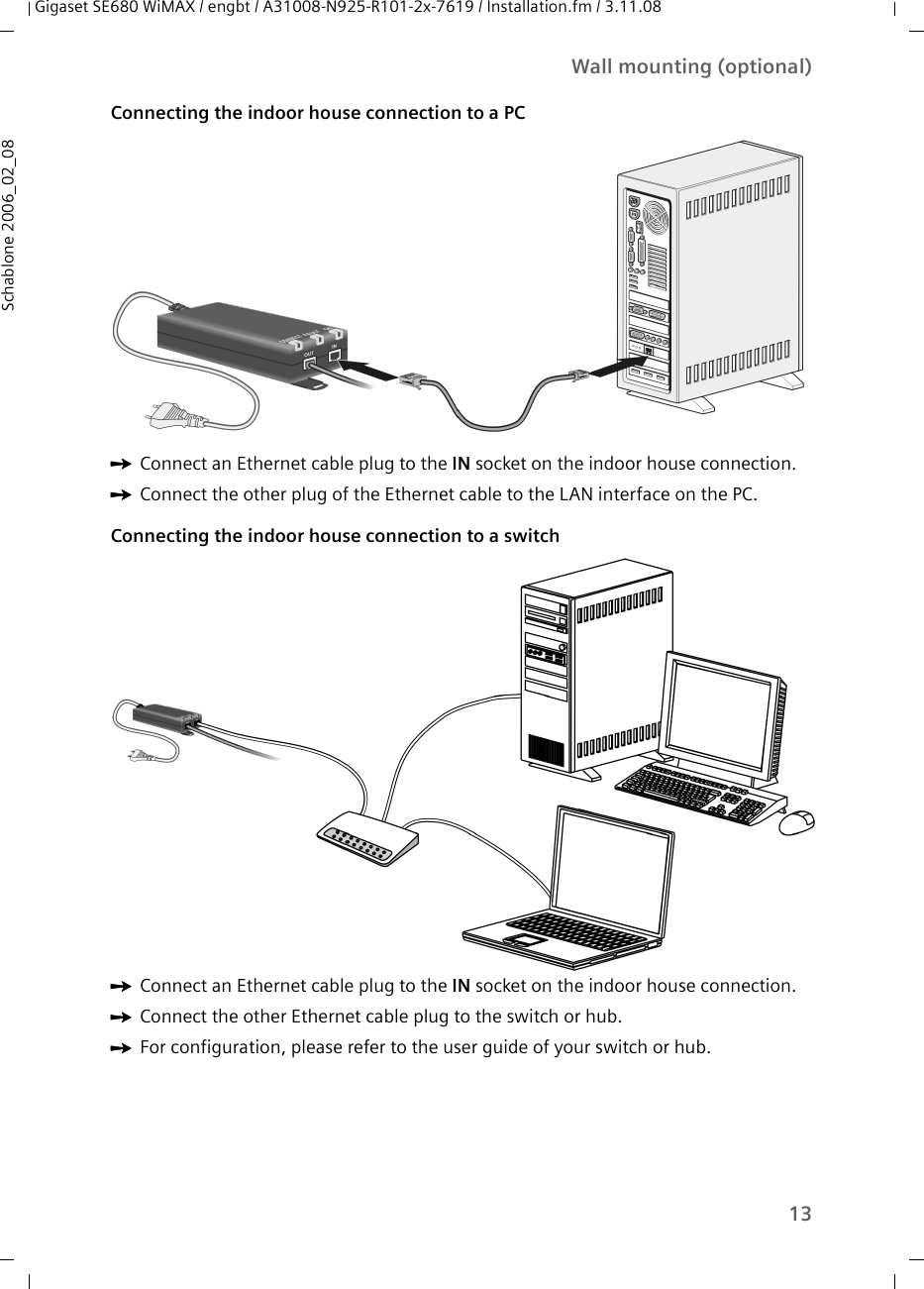 13Wall mounting (optional)Gigaset SE680 WiMAX / engbt / A31008-N925-R101-2x-7619 / Installation.fm / 3.11.08Schablone 2006_02_08Connecting the indoor house connection to a PC ìConnect an Ethernet cable plug to the IN socket on the indoor house connection.ìConnect the other plug of the Ethernet cable to the LAN interface on the PC.Connecting the indoor house connection to a switch ìConnect an Ethernet cable plug to the IN socket on the indoor house connection. ìConnect the other Ethernet cable plug to the switch or hub.ìFor configuration, please refer to the user guide of your switch or hub.