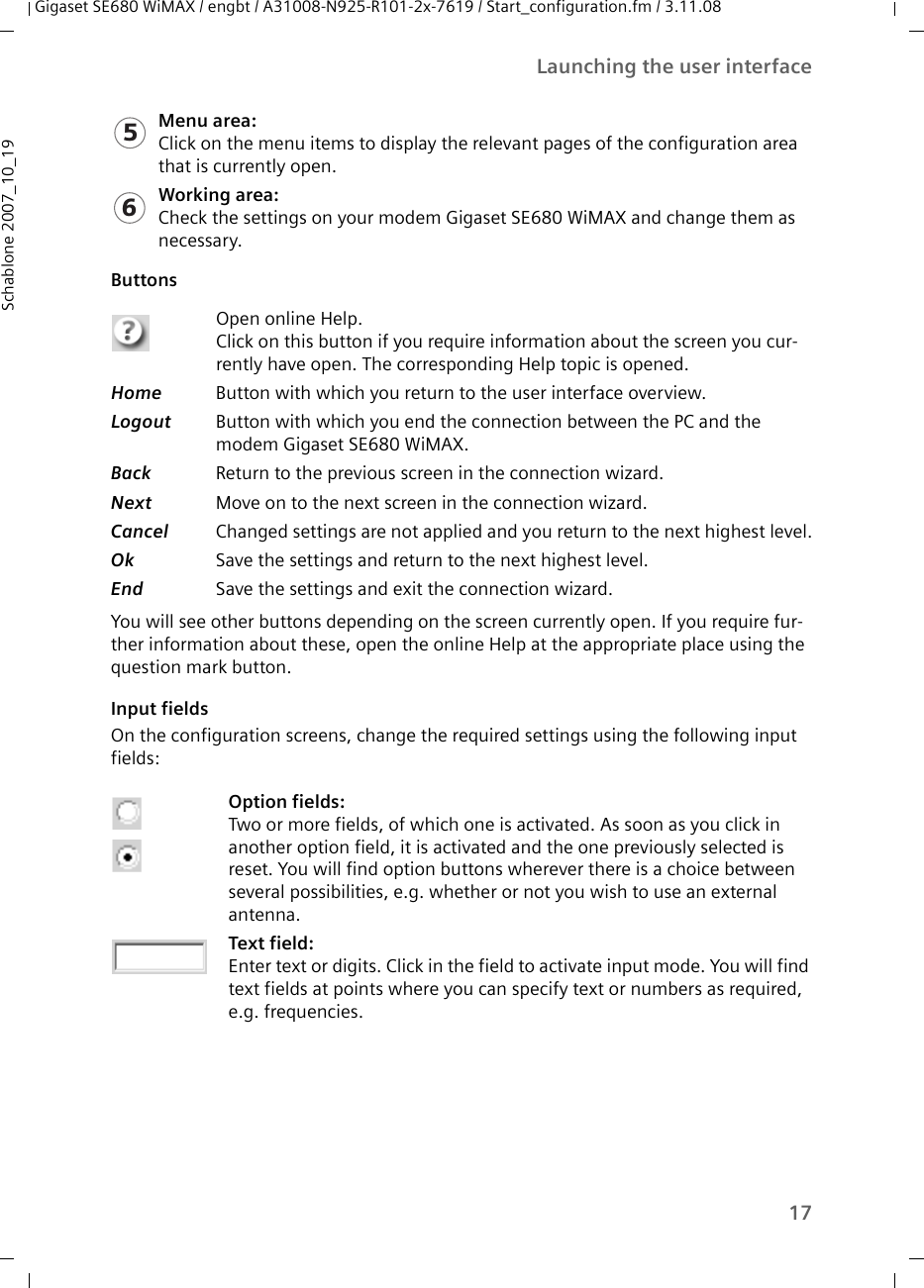 17Launching the user interfaceGigaset SE680 WiMAX / engbt / A31008-N925-R101-2x-7619 / Start_configuration.fm / 3.11.08Schablone 2007_10_19Buttons You will see other buttons depending on the screen currently open. If you require fur-ther information about these, open the online Help at the appropriate place using the question mark button.Input fields On the configuration screens, change the required settings using the following input fields: Menu area:Click on the menu items to display the relevant pages of the configuration area that is currently open.Working area:Check the settings on your modem Gigaset SE680 WiMAX and change them as necessary.Open online Help. Click on this button if you require information about the screen you cur-rently have open. The corresponding Help topic is opened. Home  Button with which you return to the user interface overview. Logout  Button with which you end the connection between the PC and the modem Gigaset SE680 WiMAX.Back  Return to the previous screen in the connection wizard.Next  Move on to the next screen in the connection wizard.Cancel  Changed settings are not applied and you return to the next highest level.Ok  Save the settings and return to the next highest level.End  Save the settings and exit the connection wizard.Option fields:Two or more fields, of which one is activated. As soon as you click in another option field, it is activated and the one previously selected is reset. You will find option buttons wherever there is a choice between several possibilities, e.g. whether or not you wish to use an external antenna.Text field:Enter text or digits. Click in the field to activate input mode. You will find text fields at points where you can specify text or numbers as required, e.g. frequencies.56