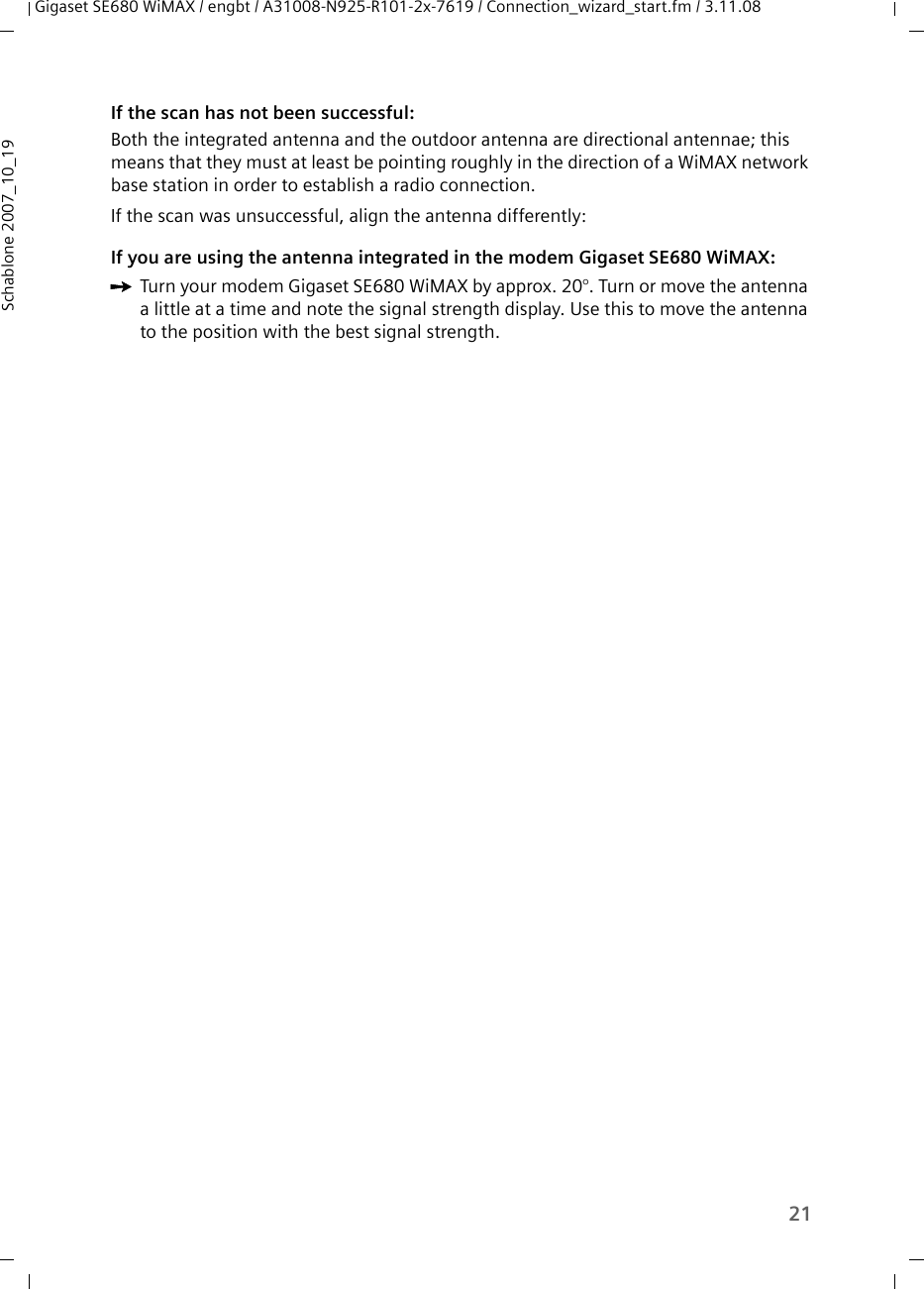21Gigaset SE680 WiMAX / engbt / A31008-N925-R101-2x-7619 / Connection_wizard_start.fm / 3.11.08Schablone 2007_10_19If the scan has not been successful:Both the integrated antenna and the outdoor antenna are directional antennae; this means that they must at least be pointing roughly in the direction of a WiMAX network base station in order to establish a radio connection.If the scan was unsuccessful, align the antenna differently:If you are using the antenna integrated in the modem Gigaset SE680 WiMAX:ìTurn your modem Gigaset SE680 WiMAX by approx. 20°. Turn or move the antenna a little at a time and note the signal strength display. Use this to move the antenna to the position with the best signal strength.