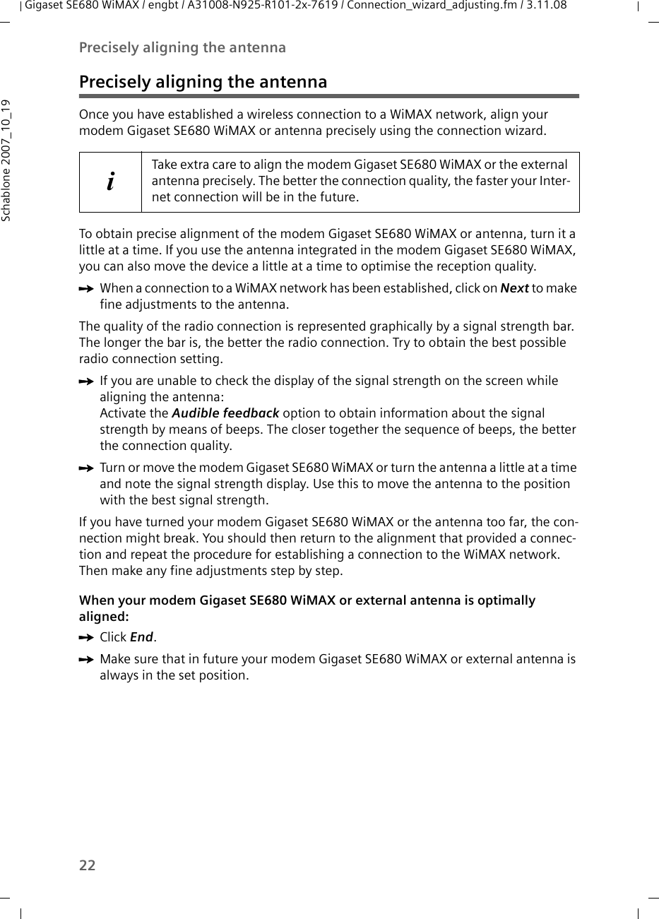 22Precisely aligning the antennaGigaset SE680 WiMAX / engbt / A31008-N925-R101-2x-7619 / Connection_wizard_adjusting.fm / 3.11.08Schablone 2007_10_19Precisely aligning the antennaOnce you have established a wireless connection to a WiMAX network, align your modem Gigaset SE680 WiMAX or antenna precisely using the connection wizard. To obtain precise alignment of the modem Gigaset SE680 WiMAX or antenna, turn it a little at a time. If you use the antenna integrated in the modem Gigaset SE680 WiMAX, you can also move the device a little at a time to optimise the reception quality. ìWhen a connection to a WiMAX network has been established, click on Next to make fine adjustments to the antenna.The quality of the radio connection is represented graphically by a signal strength bar. The longer the bar is, the better the radio connection. Try to obtain the best possible radio connection setting.ìIf you are unable to check the display of the signal strength on the screen while aligning the antenna:Activate the Audible feedback option to obtain information about the signal strength by means of beeps. The closer together the sequence of beeps, the better the connection quality.ìTurn or move the modem Gigaset SE680 WiMAX or turn the antenna a little at a time and note the signal strength display. Use this to move the antenna to the position with the best signal strength.If you have turned your modem Gigaset SE680 WiMAX or the antenna too far, the con-nection might break. You should then return to the alignment that provided a connec-tion and repeat the procedure for establishing a connection to the WiMAX network. Then make any fine adjustments step by step.When your modem Gigaset SE680 WiMAX or external antenna is optimally aligned:ìClick End.ìMake sure that in future your modem Gigaset SE680 WiMAX or external antenna is always in the set position.iTake extra care to align the modem Gigaset SE680 WiMAX or the external antenna precisely. The better the connection quality, the faster your Inter-net connection will be in the future. 