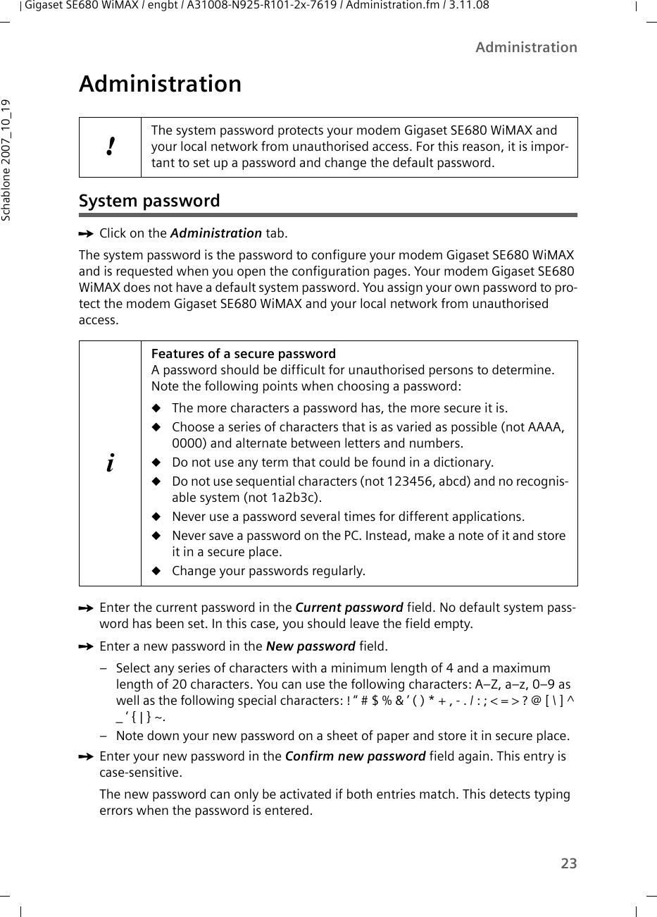 23AdministrationGigaset SE680 WiMAX / engbt / A31008-N925-R101-2x-7619 / Administration.fm / 3.11.08Schablone 2007_10_19AdministrationSystem passwordìClick on the Administration tab. The system password is the password to configure your modem Gigaset SE680 WiMAX and is requested when you open the configuration pages. Your modem Gigaset SE680 WiMAX does not have a default system password. You assign your own password to pro-tect the modem Gigaset SE680 WiMAX and your local network from unauthorised access. ìEnter the current password in the Current password field. No default system pass-word has been set. In this case, you should leave the field empty. ìEnter a new password in the New password field. – Select any series of characters with a minimum length of 4 and a maximum length of 20 characters. You can use the following characters: A–Z, a–z, 0–9 as well as the following special characters: ! “ # $ % &amp; ’ ( ) * + , - . / : ; &lt; = &gt; ? @ [ \ ] ^ _ ‘ { | } ~. – Note down your new password on a sheet of paper and store it in secure place. ìEnter your new password in the Confirm new password field again. This entry is case-sensitive.The new password can only be activated if both entries match. This detects typing errors when the password is entered.!The system password protects your modem Gigaset SE680 WiMAX and your local network from unauthorised access. For this reason, it is impor-tant to set up a password and change the default password. iFeatures of a secure password A password should be difficult for unauthorised persons to determine. Note the following points when choosing a password:uThe more characters a password has, the more secure it is. uChoose a series of characters that is as varied as possible (not AAAA, 0000) and alternate between letters and numbers.uDo not use any term that could be found in a dictionary.uDo not use sequential characters (not 123456, abcd) and no recognis-able system (not 1a2b3c).uNever use a password several times for different applications.uNever save a password on the PC. Instead, make a note of it and store it in a secure place.uChange your passwords regularly.