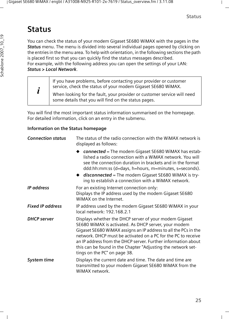 25StatusGigaset SE680 WiMAX / engbt / A31008-N925-R101-2x-7619 / Status_overview.fm / 3.11.08Schablone 2007_10_19StatusYou can check the status of your modem Gigaset SE680 WiMAX with the pages in the Status menu. The menu is divided into several individual pages opened by clicking on the entries in the menu area. To help with orientation, in the following sections the path is placed first so that you can quickly find the status messages described. For example, with the following address you can open the settings of your LAN: Status &gt; Local Network.You will find the most important status information summarised on the homepage. For detailed information, click on an entry in the submenu.Information on the Status homepage iIf you have problems, before contacting your provider or customer service, check the status of your modem Gigaset SE680 WiMAX.When looking for the fault, your provider or customer service will need some details that you will find on the status pages. Connection status  The status of the radio connection with the WiMAX network is displayed as follows:uconnected = The modem Gigaset SE680 WiMAX has estab-lished a radio connection with a WiMAX network. You will see the connection duration in brackets and in the format ddd:hh:mm:ss (d=days, h=hours, m=minutes, s=seconds).udisconnected = The modem Gigaset SE680 WiMAX is try-ing to establish a connection with a WiMAX network. IP address  For an existing Internet connection only:Displays the IP address used by the modem Gigaset SE680 WiMAX on the Internet.Fixed IP address  IP address used by the modem Gigaset SE680 WiMAX in your local network: 192.168.2.1DHCP server  Displays whether the DHCP server of your modem Gigaset SE680 WiMAX is activated. As DHCP server, your modem Gigaset SE680 WiMAX assigns an IP address to all the PCs in the network. DHCP must be activated on a PC for the PC to receive an IP address from the DHCP server. Further information about this can be found in the Chapter &quot;Adjusting the network set-tings on the PC&quot; on page 38.System time  Displays the current date and time. The date and time are transmitted to your modem Gigaset SE680 WiMAX from the WiMAX network. 