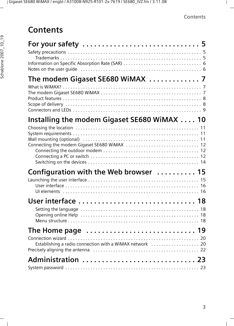 3ContentsGigaset SE680 WiMAX / engbt / A31008-N925-R101-2x-7619 / SE680_IVZ.fm / 3.11.08Schablone 2007_10_19ContentsFor your safety  . . . . . . . . . . . . . . . . . . . . . . . . . . . . . . 5Safety precautions . . . . . . . . . . . . . . . . . . . . . . . . . . . . . . . . . . . . . . . . . . . . . . . . . . . . . 5Trademarks . . . . . . . . . . . . . . . . . . . . . . . . . . . . . . . . . . . . . . . . . . . . . . . . . . . . . . . . 5Information on Specific Absorption Rate (SAR) . . . . . . . . . . . . . . . . . . . . . . . . . . . . . . . 6Notes on the user guide  . . . . . . . . . . . . . . . . . . . . . . . . . . . . . . . . . . . . . . . . . . . . . . . . 6The modem Gigaset SE680 WiMAX . . . . . . . . . . . . . 7What is WiMAX? . . . . . . . . . . . . . . . . . . . . . . . . . . . . . . . . . . . . . . . . . . . . . . . . . . . . . . . 7The modem Gigaset SE680 WiMAX . . . . . . . . . . . . . . . . . . . . . . . . . . . . . . . . . . . . . . . . 7Product features . . . . . . . . . . . . . . . . . . . . . . . . . . . . . . . . . . . . . . . . . . . . . . . . . . . . . . . 8Scope of delivery . . . . . . . . . . . . . . . . . . . . . . . . . . . . . . . . . . . . . . . . . . . . . . . . . . . . . . 8Connectors and LEDs . . . . . . . . . . . . . . . . . . . . . . . . . . . . . . . . . . . . . . . . . . . . . . . . . . . 9Installing the modem Gigaset SE680 WiMAX . . . . 10Choosing the location  . . . . . . . . . . . . . . . . . . . . . . . . . . . . . . . . . . . . . . . . . . . . . . . . . 11System requirements . . . . . . . . . . . . . . . . . . . . . . . . . . . . . . . . . . . . . . . . . . . . . . . . . . 11Wall mounting (optional)  . . . . . . . . . . . . . . . . . . . . . . . . . . . . . . . . . . . . . . . . . . . . . . 11Connecting the modem Gigaset SE680 WiMAX  . . . . . . . . . . . . . . . . . . . . . . . . . . . . . 12Connecting the outdoor modem . . . . . . . . . . . . . . . . . . . . . . . . . . . . . . . . . . . . . . 12Connecting a PC or switch . . . . . . . . . . . . . . . . . . . . . . . . . . . . . . . . . . . . . . . . . . . 12Switching on the devices . . . . . . . . . . . . . . . . . . . . . . . . . . . . . . . . . . . . . . . . . . . . 14Configuration with the Web browser  . . . . . . . . . . 15Launching the user interface . . . . . . . . . . . . . . . . . . . . . . . . . . . . . . . . . . . . . . . . . . . . 15User interface . . . . . . . . . . . . . . . . . . . . . . . . . . . . . . . . . . . . . . . . . . . . . . . . . . . . . 16UI elements  . . . . . . . . . . . . . . . . . . . . . . . . . . . . . . . . . . . . . . . . . . . . . . . . . . . . . . 16User interface . . . . . . . . . . . . . . . . . . . . . . . . . . . . . . 18Setting the language  . . . . . . . . . . . . . . . . . . . . . . . . . . . . . . . . . . . . . . . . . . . . . . . 18Opening online Help  . . . . . . . . . . . . . . . . . . . . . . . . . . . . . . . . . . . . . . . . . . . . . . . 18Menu structure . . . . . . . . . . . . . . . . . . . . . . . . . . . . . . . . . . . . . . . . . . . . . . . . . . . . 18The Home page  . . . . . . . . . . . . . . . . . . . . . . . . . . . . 19Connection wizard . . . . . . . . . . . . . . . . . . . . . . . . . . . . . . . . . . . . . . . . . . . . . . . . . . . . 20Establishing a radio connection with a WiMAX network  . . . . . . . . . . . . . . . . . . . 20Precisely aligning the antenna  . . . . . . . . . . . . . . . . . . . . . . . . . . . . . . . . . . . . . . . . . . 22Administration . . . . . . . . . . . . . . . . . . . . . . . . . . . . . 23System password . . . . . . . . . . . . . . . . . . . . . . . . . . . . . . . . . . . . . . . . . . . . . . . . . . . . . 23