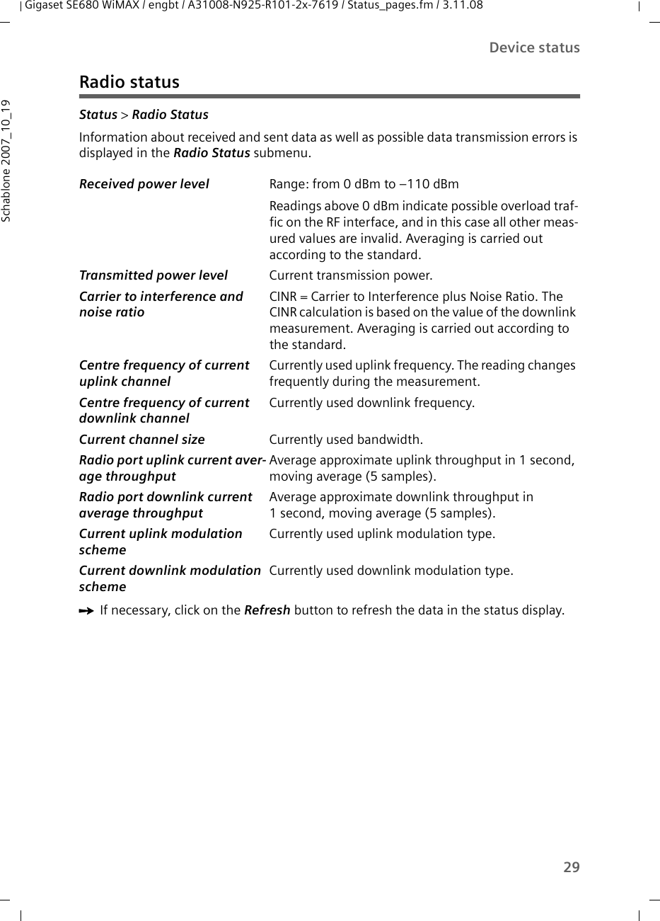 29Device statusGigaset SE680 WiMAX / engbt / A31008-N925-R101-2x-7619 / Status_pages.fm / 3.11.08Schablone 2007_10_19Radio statusStatus &gt; Radio Status Information about received and sent data as well as possible data transmission errors is displayed in the Radio Status submenu. ìIf necessary, click on the Refresh button to refresh the data in the status display.Received power level  Range: from 0 dBm to –110 dBmReadings above 0 dBm indicate possible overload traf-fic on the RF interface, and in this case all other meas-ured values are invalid. Averaging is carried out according to the standard. Transmitted power level Current transmission power. Carrier to interference and noise ratio CINR = Carrier to Interference plus Noise Ratio. The CINR calculation is based on the value of the downlink measurement. Averaging is carried out according to the standard. Centre frequency of current uplink channel Currently used uplink frequency. The reading changes frequently during the measurement.Centre frequency of current downlink channelCurrently used downlink frequency. Current channel size  Currently used bandwidth.Radio port uplink current aver-age throughput Average approximate uplink throughput in 1 second, moving average (5 samples).Radio port downlink current average throughput Average approximate downlink throughput in 1 second, moving average (5 samples).Current uplink modulation scheme Currently used uplink modulation type.Current downlink modulation scheme Currently used downlink modulation type.