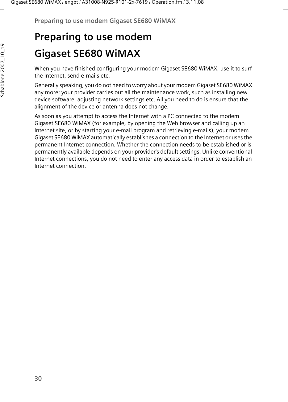 30Preparing to use modem Gigaset SE680 WiMAXGigaset SE680 WiMAX / engbt / A31008-N925-R101-2x-7619 / Operation.fm / 3.11.08Schablone 2007_10_19Preparing to use modem Gigaset SE680 WiMAXWhen you have finished configuring your modem Gigaset SE680 WiMAX, use it to surf the Internet, send e-mails etc.Generally speaking, you do not need to worry about your modem Gigaset SE680 WiMAX any more: your provider carries out all the maintenance work, such as installing new device software, adjusting network settings etc. All you need to do is ensure that the alignment of the device or antenna does not change.As soon as you attempt to access the Internet with a PC connected to the modem Gigaset SE680 WiMAX (for example, by opening the Web browser and calling up an Internet site, or by starting your e-mail program and retrieving e-mails), your modem Gigaset SE680 WiMAX automatically establishes a connection to the Internet or uses the permanent Internet connection. Whether the connection needs to be established or is permanently available depends on your provider&apos;s default settings. Unlike conventional Internet connections, you do not need to enter any access data in order to establish an Internet connection.