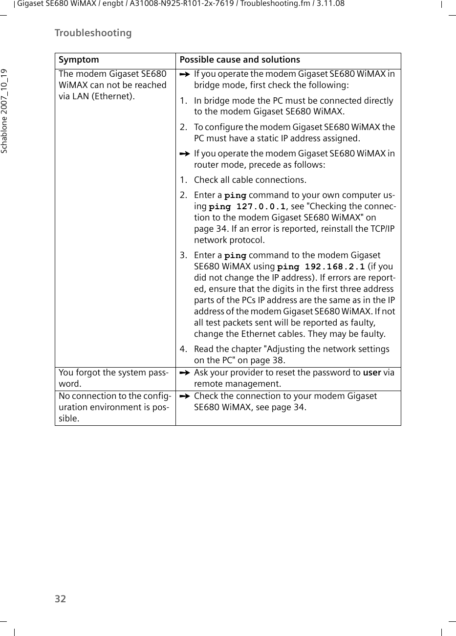 32TroubleshootingGigaset SE680 WiMAX / engbt / A31008-N925-R101-2x-7619 / Troubleshooting.fm / 3.11.08Schablone 2007_10_19The modem Gigaset SE680 WiMAX can not be reached via LAN (Ethernet).ìIf you operate the modem Gigaset SE680 WiMAX in bridge mode, first check the following:1. In bridge mode the PC must be connected directly to the modem Gigaset SE680 WiMAX.2. To configure the modem Gigaset SE680 WiMAX the PC must have a static IP address assigned.ìIf you operate the modem Gigaset SE680 WiMAX in router mode, precede as follows:1. Check all cable connections.2. Enter a ping command to your own computer us-ing ping 127.0.0.1, see &quot;Checking the connec-tion to the modem Gigaset SE680 WiMAX&quot; on page 34. If an error is reported, reinstall the TCP/IP network protocol.3. Enter a ping command to the modem Gigaset SE680 WiMAX using ping 192.168.2.1 (if you did not change the IP address). If errors are report-ed, ensure that the digits in the first three address parts of the PCs IP address are the same as in the IP address of the modem Gigaset SE680 WiMAX. If not all test packets sent will be reported as faulty, change the Ethernet cables. They may be faulty.4. Read the chapter &quot;Adjusting the network settings on the PC&quot; on page 38.You forgot the system pass-word.ìAsk your provider to reset the password to user via remote management.No connection to the config-uration environment is pos-sible.ìCheck the connection to your modem Gigaset SE680 WiMAX, see page 34.Symptom Possible cause and solutions