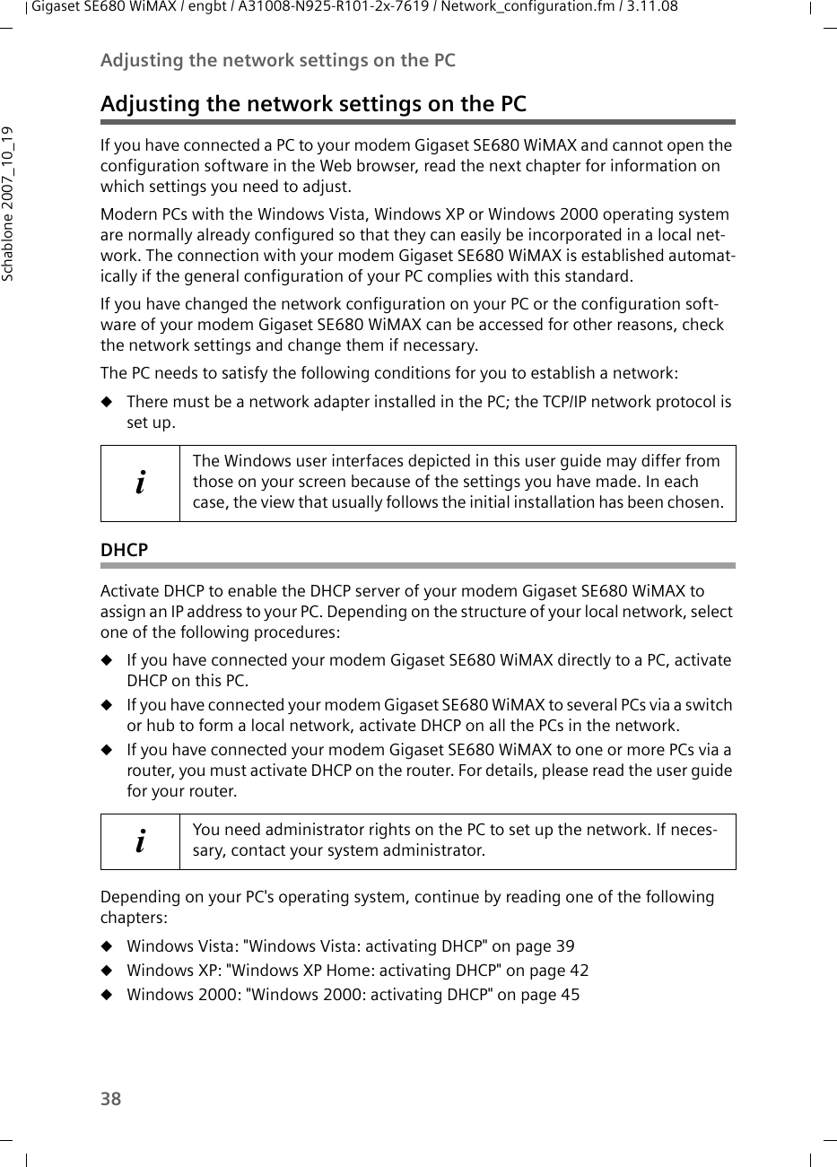 38Adjusting the network settings on the PCGigaset SE680 WiMAX / engbt / A31008-N925-R101-2x-7619 / Network_configuration.fm / 3.11.08Schablone 2007_10_19Adjusting the network settings on the PCIf you have connected a PC to your modem Gigaset SE680 WiMAX and cannot open the configuration software in the Web browser, read the next chapter for information on which settings you need to adjust. Modern PCs with the Windows Vista, Windows XP or Windows 2000 operating system are normally already configured so that they can easily be incorporated in a local net-work. The connection with your modem Gigaset SE680 WiMAX is established automat-ically if the general configuration of your PC complies with this standard. If you have changed the network configuration on your PC or the configuration soft-ware of your modem Gigaset SE680 WiMAX can be accessed for other reasons, check the network settings and change them if necessary.The PC needs to satisfy the following conditions for you to establish a network: uThere must be a network adapter installed in the PC; the TCP/IP network protocol is set up. DHCPActivate DHCP to enable the DHCP server of your modem Gigaset SE680 WiMAX to assign an IP address to your PC. Depending on the structure of your local network, select one of the following procedures:uIf you have connected your modem Gigaset SE680 WiMAX directly to a PC, activate DHCP on this PC.uIf you have connected your modem Gigaset SE680 WiMAX to several PCs via a switch or hub to form a local network, activate DHCP on all the PCs in the network.uIf you have connected your modem Gigaset SE680 WiMAX to one or more PCs via a router, you must activate DHCP on the router. For details, please read the user guide for your router.Depending on your PC&apos;s operating system, continue by reading one of the following chapters:uWindows Vista: &quot;Windows Vista: activating DHCP&quot; on page 39uWindows XP: &quot;Windows XP Home: activating DHCP&quot; on page 42uWindows 2000: &quot;Windows 2000: activating DHCP&quot; on page 45iThe Windows user interfaces depicted in this user guide may differ from those on your screen because of the settings you have made. In each case, the view that usually follows the initial installation has been chosen.iYou need administrator rights on the PC to set up the network. If neces-sary, contact your system administrator.