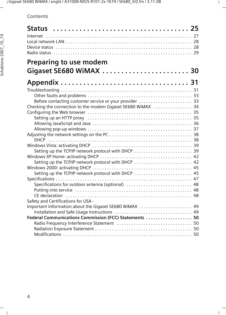 4ContentsGigaset SE680 WiMAX / engbt / A31008-N925-R101-2x-7619 / SE680_IVZ.fm / 3.11.08Schablone 2007_10_19Status  . . . . . . . . . . . . . . . . . . . . . . . . . . . . . . . . . . . . 25Internet  . . . . . . . . . . . . . . . . . . . . . . . . . . . . . . . . . . . . . . . . . . . . . . . . . . . . . . . . . . . .27Local network LAN . . . . . . . . . . . . . . . . . . . . . . . . . . . . . . . . . . . . . . . . . . . . . . . . . . . . 28Device status  . . . . . . . . . . . . . . . . . . . . . . . . . . . . . . . . . . . . . . . . . . . . . . . . . . . . . . . . 28Radio status  . . . . . . . . . . . . . . . . . . . . . . . . . . . . . . . . . . . . . . . . . . . . . . . . . . . . . . . . . 29Preparing to use modem Gigaset SE680 WiMAX . . . . . . . . . . . . . . . . . . . . . . . 30Appendix . . . . . . . . . . . . . . . . . . . . . . . . . . . . . . . . . . 31Troubleshooting . . . . . . . . . . . . . . . . . . . . . . . . . . . . . . . . . . . . . . . . . . . . . . . . . . . . . . 31Other faults and problems . . . . . . . . . . . . . . . . . . . . . . . . . . . . . . . . . . . . . . . . . . . 33Before contacting customer service or your provider . . . . . . . . . . . . . . . . . . . . . . 33Checking the connection to the modem Gigaset SE680 WiMAX  . . . . . . . . . . . . . . . . 34Configuring the Web browser  . . . . . . . . . . . . . . . . . . . . . . . . . . . . . . . . . . . . . . . . . . . 35Setting up an HTTP proxy  . . . . . . . . . . . . . . . . . . . . . . . . . . . . . . . . . . . . . . . . . . . 35Allowing JavaScript and Java . . . . . . . . . . . . . . . . . . . . . . . . . . . . . . . . . . . . . . . . . 36Allowing pop-up windows . . . . . . . . . . . . . . . . . . . . . . . . . . . . . . . . . . . . . . . . . . . 37Adjusting the network settings on the PC . . . . . . . . . . . . . . . . . . . . . . . . . . . . . . . . . . 38DHCP  . . . . . . . . . . . . . . . . . . . . . . . . . . . . . . . . . . . . . . . . . . . . . . . . . . . . . . . . . . . 38Windows Vista: activating DHCP  . . . . . . . . . . . . . . . . . . . . . . . . . . . . . . . . . . . . . . . . . 39Setting up the TCP/IP network protocol with DHCP . . . . . . . . . . . . . . . . . . . . . . . . 39Windows XP Home: activating DHCP . . . . . . . . . . . . . . . . . . . . . . . . . . . . . . . . . . . . . . 42Setting up the TCP/IP network protocol with DHCP . . . . . . . . . . . . . . . . . . . . . . . . 42Windows 2000: activating DHCP . . . . . . . . . . . . . . . . . . . . . . . . . . . . . . . . . . . . . . . . . 45Setting up the TCP/IP network protocol with DHCP . . . . . . . . . . . . . . . . . . . . . . . . 45Specifications . . . . . . . . . . . . . . . . . . . . . . . . . . . . . . . . . . . . . . . . . . . . . . . . . . . . . . . . 47Specifications for outdoor antenna (optional)  . . . . . . . . . . . . . . . . . . . . . . . . . . . 48Putting into service  . . . . . . . . . . . . . . . . . . . . . . . . . . . . . . . . . . . . . . . . . . . . . . . . 48CE declaration  . . . . . . . . . . . . . . . . . . . . . . . . . . . . . . . . . . . . . . . . . . . . . . . . . . . . 48Safety and Certifications for USA - Important Information about the Gigaset SE680 WiMAX . . . . . . . . . . . . . . . . . . . . . . 49Installation and Safe Usage Instructions . . . . . . . . . . . . . . . . . . . . . . . . . . . . . . . . 49Federal Communications Commission (FCC) Statements . . . . . . . . . . . . . . . . . . . 50Radio Frequency Interference Statement  . . . . . . . . . . . . . . . . . . . . . . . . . . . . . . . 50Radiation Exposure Statement . . . . . . . . . . . . . . . . . . . . . . . . . . . . . . . . . . . . . . . . 50Modifications . . . . . . . . . . . . . . . . . . . . . . . . . . . . . . . . . . . . . . . . . . . . . . . . . . . . . 50