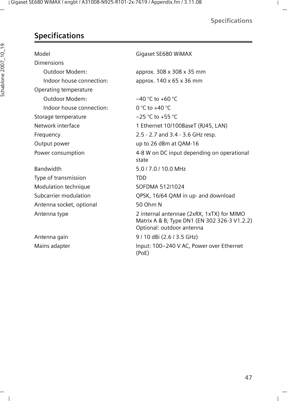 47SpecificationsGigaset SE680 WiMAX / engbt / A31008-N925-R101-2x-7619 / Appendix.fm / 3.11.08Schablone 2007_10_19SpecificationsModel Gigaset SE680 WiMAX Dimensions Outdoor Modem:  approx. 308 x 308 x 35 mmIndoor house connection:  approx. 140 x 65 x 36 mm Operating temperatureOutdoor Modem:  –40 °C to +60 °C Indoor house connection:  0 °C to +40 °C Storage temperature –25 °C to +55 °CNetwork interface 1 Ethernet 10/100BaseT (RJ45, LAN) Frequency 2.5 - 2.7 and 3.4 - 3.6 GHz resp.Output power  up to 26 dBm at QAM-16Power consumption 4-8 W on DC input depending on operational stateBandwidth 5.0 / 7.0 / 10.0 MHzType of transmission TDDModulation technique SOFDMA 512/1024Subcarrier modulation QPSK, 16/64 QAM in up- and downloadAntenna socket, optional 50 Ohm NAntenna type 2 internal antennae (2xRX, 1xTX) for MIMO Matrix A &amp; B; Type DN1 (EN 302 326-3 V1.2.2)Optional: outdoor antenna Antenna gain 9 / 10 dBi (2.6 / 3.5 GHz) Mains adapter Input: 100–240 V AC, Power over Ethernet (PoE)