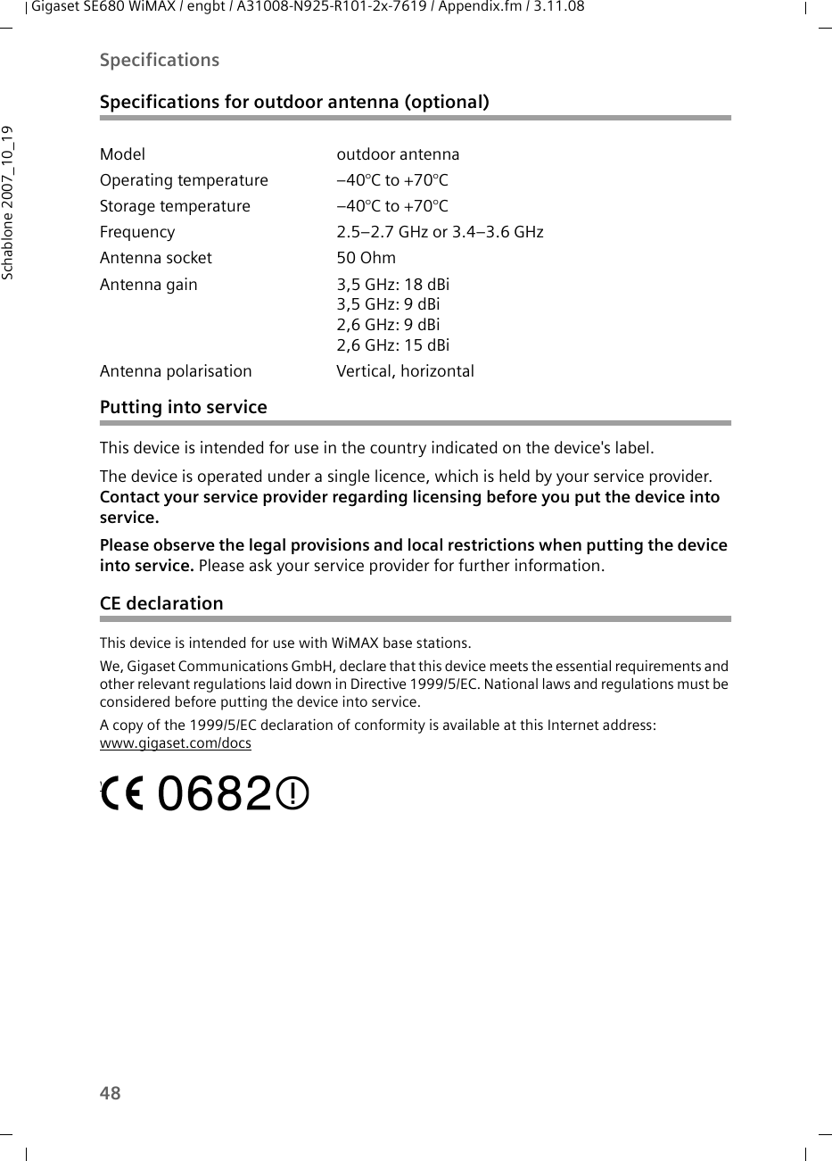 48SpecificationsGigaset SE680 WiMAX / engbt / A31008-N925-R101-2x-7619 / Appendix.fm / 3.11.08Schablone 2007_10_19Specifications for outdoor antenna (optional)Putting into service This device is intended for use in the country indicated on the device&apos;s label. The device is operated under a single licence, which is held by your service provider. Contact your service provider regarding licensing before you put the device into service. Please observe the legal provisions and local restrictions when putting the device into service. Please ask your service provider for further information.CE declarationThis device is intended for use with WiMAX base stations. We, Gigaset Communications GmbH, declare that this device meets the essential requirements and other relevant regulations laid down in Directive 1999/5/EC. National laws and regulations must be considered before putting the device into service.A copy of the 1999/5/EC declaration of conformity is available at this Internet address:www.gigaset.com/docswww.gigaset.com/docsModel outdoor antennaOperating temperature –40°C to +70°C Storage temperature –40°C to +70°C Frequency 2.5–2.7 GHz or 3.4–3.6 GHzAntenna socket 50 Ohm Antenna gain 3,5 GHz: 18 dBi3,5 GHz: 9 dBi 2,6 GHz: 9 dBi 2,6 GHz: 15 dBi Antenna polarisation Vertical, horizontal