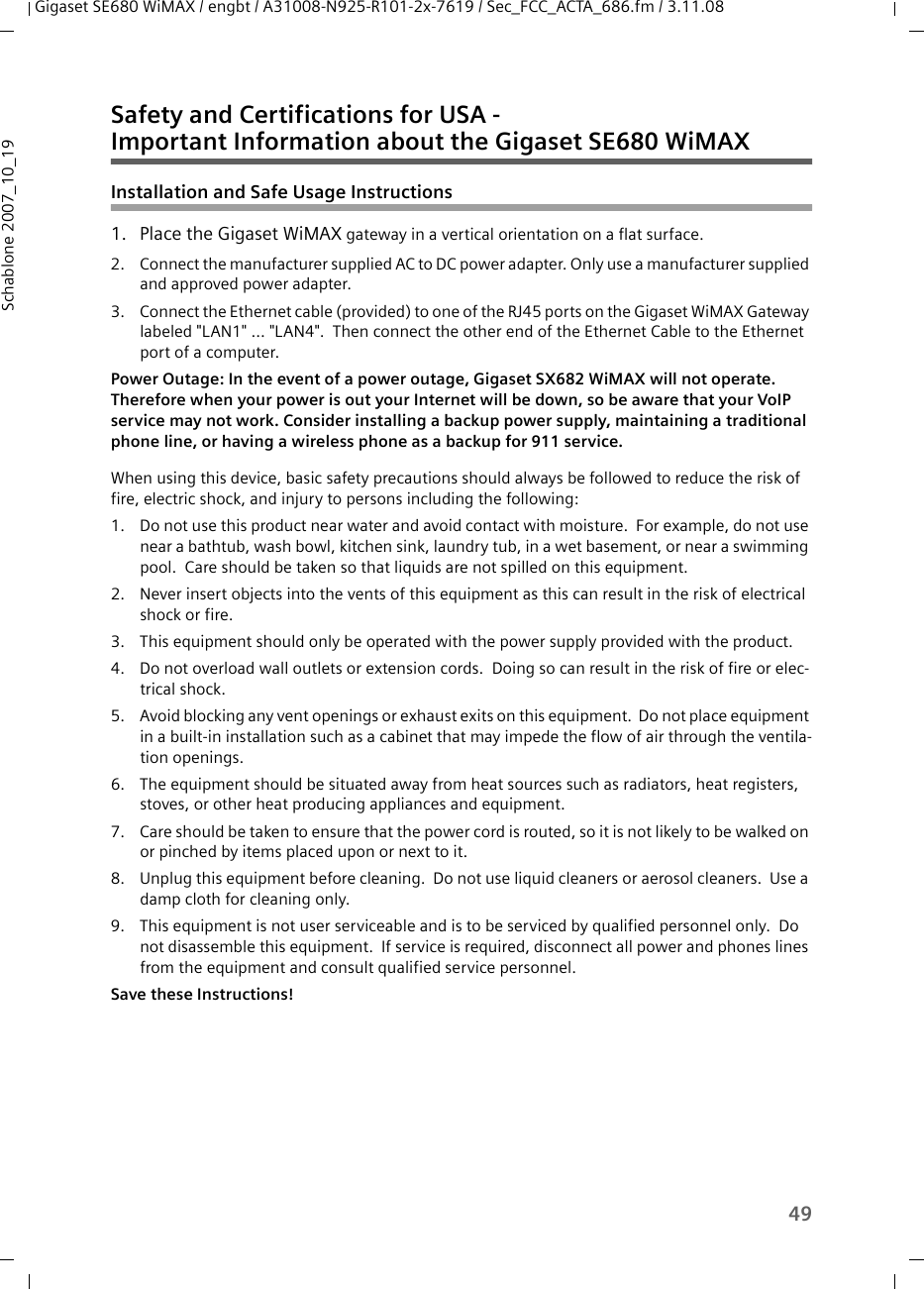 49Gigaset SE680 WiMAX / engbt / A31008-N925-R101-2x-7619 / Sec_FCC_ACTA_686.fm / 3.11.08Schablone 2007_10_19Safety and Certifications for USA - Important Information about the Gigaset SE680 WiMAXInstallation and Safe Usage Instructions 1. Place the Gigaset WiMAX gateway in a vertical orientation on a flat surface.2. Connect the manufacturer supplied AC to DC power adapter. Only use a manufacturer supplied and approved power adapter.3. Connect the Ethernet cable (provided) to one of the RJ45 ports on the Gigaset WiMAX Gateway labeled &quot;LAN1&quot; ... &quot;LAN4&quot;.  Then connect the other end of the Ethernet Cable to the Ethernet port of a computer. Power Outage: In the event of a power outage, Gigaset SX682 WiMAX will not operate. Therefore when your power is out your Internet will be down, so be aware that your VoIP service may not work. Consider installing a backup power supply, maintaining a traditional phone line, or having a wireless phone as a backup for 911 service. When using this device, basic safety precautions should always be followed to reduce the risk of fire, electric shock, and injury to persons including the following:1. Do not use this product near water and avoid contact with moisture.  For example, do not use near a bathtub, wash bowl, kitchen sink, laundry tub, in a wet basement, or near a swimming pool.  Care should be taken so that liquids are not spilled on this equipment.2. Never insert objects into the vents of this equipment as this can result in the risk of electrical shock or fire.3. This equipment should only be operated with the power supply provided with the product.  4. Do not overload wall outlets or extension cords.  Doing so can result in the risk of fire or elec-trical shock.5. Avoid blocking any vent openings or exhaust exits on this equipment.  Do not place equipment in a built-in installation such as a cabinet that may impede the flow of air through the ventila-tion openings.6. The equipment should be situated away from heat sources such as radiators, heat registers, stoves, or other heat producing appliances and equipment.7. Care should be taken to ensure that the power cord is routed, so it is not likely to be walked on or pinched by items placed upon or next to it.8. Unplug this equipment before cleaning.  Do not use liquid cleaners or aerosol cleaners.  Use a damp cloth for cleaning only.9. This equipment is not user serviceable and is to be serviced by qualified personnel only.  Do not disassemble this equipment.  If service is required, disconnect all power and phones lines from the equipment and consult qualified service personnel.Save these Instructions!