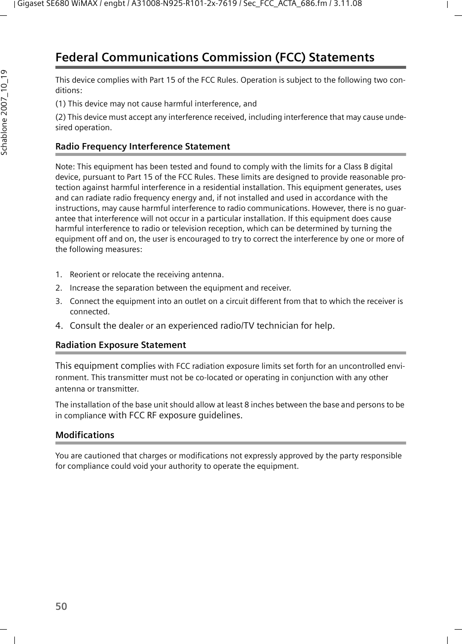 50Gigaset SE680 WiMAX / engbt / A31008-N925-R101-2x-7619 / Sec_FCC_ACTA_686.fm / 3.11.08Schablone 2007_10_19Federal Communications Commission (FCC) StatementsThis device complies with Part 15 of the FCC Rules. Operation is subject to the following two con-ditions:(1) This device may not cause harmful interference, and(2) This device must accept any interference received, including interference that may cause unde-sired operation.Radio Frequency Interference StatementNote: This equipment has been tested and found to comply with the limits for a Class B digital device, pursuant to Part 15 of the FCC Rules. These limits are designed to provide reasonable pro-tection against harmful interference in a residential installation. This equipment generates, uses and can radiate radio frequency energy and, if not installed and used in accordance with the instructions, may cause harmful interference to radio communications. However, there is no guar-antee that interference will not occur in a particular installation. If this equipment does cause harmful interference to radio or television reception, which can be determined by turning the equipment off and on, the user is encouraged to try to correct the interference by one or more of the following measures:1. Reorient or relocate the receiving antenna.2. Increase the separation between the equipment and receiver.3. Connect the equipment into an outlet on a circuit different from that to which the receiver is connected.4. Consult the dealer or an experienced radio/TV technician for help.Radiation Exposure StatementThis equipment complies with FCC radiation exposure limits set forth for an uncontrolled envi-ronment. This transmitter must not be co-located or operating in conjunction with any other antenna or transmitter.The installation of the base unit should allow at least 8 inches between the base and persons to be in compliance with FCC RF exposure guidelines.ModificationsYou are cautioned that charges or modifications not expressly approved by the party responsible for compliance could void your authority to operate the equipment.