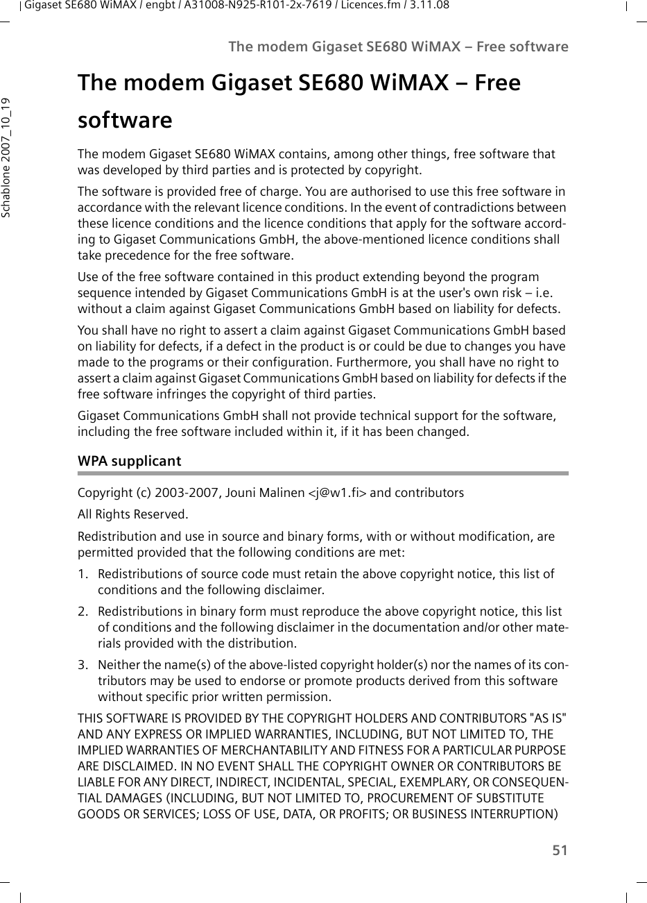 51The modem Gigaset SE680 WiMAX – Free softwareGigaset SE680 WiMAX / engbt / A31008-N925-R101-2x-7619 / Licences.fm / 3.11.08Schablone 2007_10_19The modem Gigaset SE680 WiMAX – Free software The modem Gigaset SE680 WiMAX contains, among other things, free software that was developed by third parties and is protected by copyright. The software is provided free of charge. You are authorised to use this free software in accordance with the relevant licence conditions. In the event of contradictions between these licence conditions and the licence conditions that apply for the software accord-ing to Gigaset Communications GmbH, the above-mentioned licence conditions shall take precedence for the free software. Use of the free software contained in this product extending beyond the program sequence intended by Gigaset Communications GmbH is at the user&apos;s own risk – i.e. without a claim against Gigaset Communications GmbH based on liability for defects. You shall have no right to assert a claim against Gigaset Communications GmbH based on liability for defects, if a defect in the product is or could be due to changes you have made to the programs or their configuration. Furthermore, you shall have no right to assert a claim against Gigaset Communications GmbH based on liability for defects if the free software infringes the copyright of third parties.Gigaset Communications GmbH shall not provide technical support for the software, including the free software included within it, if it has been changed.WPA supplicantCopyright (c) 2003-2007, Jouni Malinen &lt;j@w1.fi&gt; and contributorsAll Rights Reserved.Redistribution and use in source and binary forms, with or without modification, are permitted provided that the following conditions are met:1. Redistributions of source code must retain the above copyright notice, this list of conditions and the following disclaimer.2. Redistributions in binary form must reproduce the above copyright notice, this list of conditions and the following disclaimer in the documentation and/or other mate-rials provided with the distribution.3. Neither the name(s) of the above-listed copyright holder(s) nor the names of its con-tributors may be used to endorse or promote products derived from this software without specific prior written permission.THIS SOFTWARE IS PROVIDED BY THE COPYRIGHT HOLDERS AND CONTRIBUTORS &quot;AS IS&quot; AND ANY EXPRESS OR IMPLIED WARRANTIES, INCLUDING, BUT NOT LIMITED TO, THE IMPLIED WARRANTIES OF MERCHANTABILITY AND FITNESS FOR A PARTICULAR PURPOSE ARE DISCLAIMED. IN NO EVENT SHALL THE COPYRIGHT OWNER OR CONTRIBUTORS BE LIABLE FOR ANY DIRECT, INDIRECT, INCIDENTAL, SPECIAL, EXEMPLARY, OR CONSEQUEN-TIAL DAMAGES (INCLUDING, BUT NOT LIMITED TO, PROCUREMENT OF SUBSTITUTE GOODS OR SERVICES; LOSS OF USE, DATA, OR PROFITS; OR BUSINESS INTERRUPTION) 