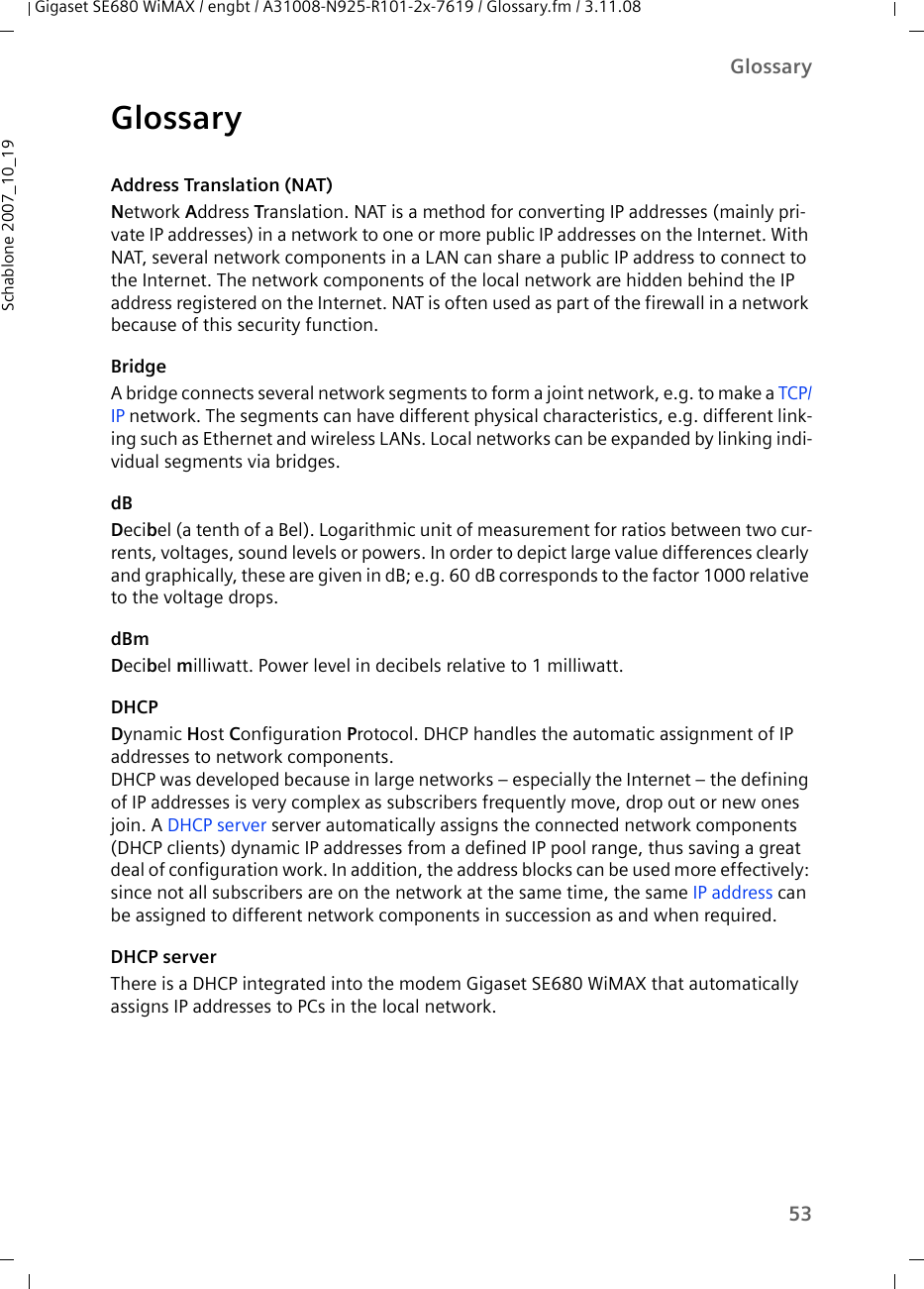 53GlossaryGigaset SE680 WiMAX / engbt / A31008-N925-R101-2x-7619 / Glossary.fm / 3.11.08Schablone 2007_10_19GlossaryAddress Translation (NAT)Network Address Translation. NAT is a method for converting IP addresses (mainly pri-vate IP addresses) in a network to one or more public IP addresses on the Internet. With NAT, several network components in a LAN can share a public IP address to connect to the Internet. The network components of the local network are hidden behind the IP address registered on the Internet. NAT is often used as part of the firewall in a network because of this security function. BridgeA bridge connects several network segments to form a joint network, e.g. to make a TCP/IP network. The segments can have different physical characteristics, e.g. different link-ing such as Ethernet and wireless LANs. Local networks can be expanded by linking indi-vidual segments via bridges. dBDecibel (a tenth of a Bel). Logarithmic unit of measurement for ratios between two cur-rents, voltages, sound levels or powers. In order to depict large value differences clearly and graphically, these are given in dB; e.g. 60 dB corresponds to the factor 1000 relative to the voltage drops.dBmDecibel milliwatt. Power level in decibels relative to 1 milliwatt.DHCPDynamic Host Configuration Protocol. DHCP handles the automatic assignment of IP addresses to network components. DHCP was developed because in large networks – especially the Internet – the defining of IP addresses is very complex as subscribers frequently move, drop out or new ones join. A DHCP server server automatically assigns the connected network components (DHCP clients) dynamic IP addresses from a defined IP pool range, thus saving a great deal of configuration work. In addition, the address blocks can be used more effectively: since not all subscribers are on the network at the same time, the same IP address can be assigned to different network components in succession as and when required. DHCP serverThere is a DHCP integrated into the modem Gigaset SE680 WiMAX that automatically assigns IP addresses to PCs in the local network. 