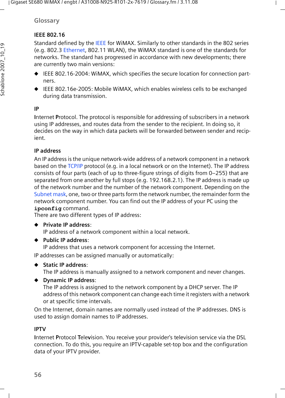 56GlossaryGigaset SE680 WiMAX / engbt / A31008-N925-R101-2x-7619 / Glossary.fm / 3.11.08Schablone 2007_10_19IEEE 802.16Standard defined by the IEEE for WiMAX. Similarly to other standards in the 802 series (e.g. 802.3 Ethernet, 802.11 WLAN), the WiMAX standard is one of the standards for networks. The standard has progressed in accordance with new developments; there are currently two main versions:uIEEE 802.16-2004: WiMAX, which specifies the secure location for connection part-ners.uIEEE 802.16e-2005: Mobile WiMAX, which enables wireless cells to be exchanged during data transmission.IPInternet Protocol. The protocol is responsible for addressing of subscribers in a network using IP addresses, and routes data from the sender to the recipient. In doing so, it decides on the way in which data packets will be forwarded between sender and recip-ient. IP addressAn IP address is the unique network-wide address of a network component in a network based on the TCP/IP protocol (e.g. in a local network or on the Internet). The IP address consists of four parts (each of up to three-figure strings of digits from 0–255) that are separated from one another by full stops (e.g. 192.168.2.1). The IP address is made up of the network number and the number of the network component. Depending on the Subnet mask, one, two or three parts form the network number, the remainder form the network component number. You can find out the IP address of your PC using the ipconfig command. There are two different types of IP address:uPrivate IP address: IP address of a network component within a local network.uPublic IP address: IP address that uses a network component for accessing the Internet. IP addresses can be assigned manually or automatically:uStatic IP address: The IP address is manually assigned to a network component and never changes.uDynamic IP address: The IP address is assigned to the network component by a DHCP server. The IP address of this network component can change each time it registers with a network or at specific time intervals.On the Internet, domain names are normally used instead of the IP addresses. DNS is used to assign domain names to IP addresses.IPTVInternet Protocol Television. You receive your provider&apos;s television service via the DSL connection. To do this, you require an IPTV-capable set-top box and the configuration data of your IPTV provider.