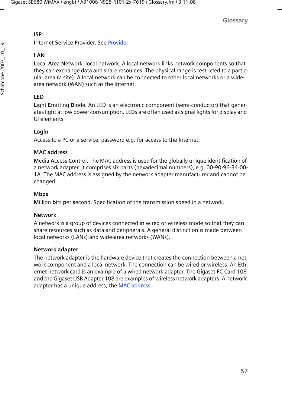 57GlossaryGigaset SE680 WiMAX / engbt / A31008-N925-R101-2x-7619 / Glossary.fm / 3.11.08Schablone 2007_10_19ISPInternet Service Provider. See Provider.LANLocal Area Network, local network. A local network links network components so that they can exchange data and share resources. The physical range is restricted to a partic-ular area (a site). A local network can be connected to other local networks or a wide-area network (WAN) such as the Internet.LEDLight Emitting Diode. An LED is an electronic component (semi-conductor) that gener-ates light at low power consumption. LEDs are often used as signal lights for display and UI elements.LoginAccess to a PC or a service, password e.g. for access to the Internet.MAC addressMedia Access Control. The MAC address is used for the globally unique identification of a network adapter. It comprises six parts (hexadecimal numbers), e.g. 00-90-96-34-00-1A. The MAC address is assigned by the network adapter manufacturer and cannot be changed. MbpsMillion bits per second. Specification of the transmission speed in a network.NetworkA network is a group of devices connected in wired or wireless mode so that they can share resources such as data and peripherals. A general distinction is made between local networks (LANs) and wide-area networks (WANs).Network adapterThe network adapter is the hardware device that creates the connection between a net-work component and a local network. The connection can be wired or wireless. An Eth-ernet network card is an example of a wired network adapter. The Gigaset PC Card 108 and the Gigaset USB Adapter 108 are examples of wireless network adapters. A network adapter has a unique address, the MAC address.