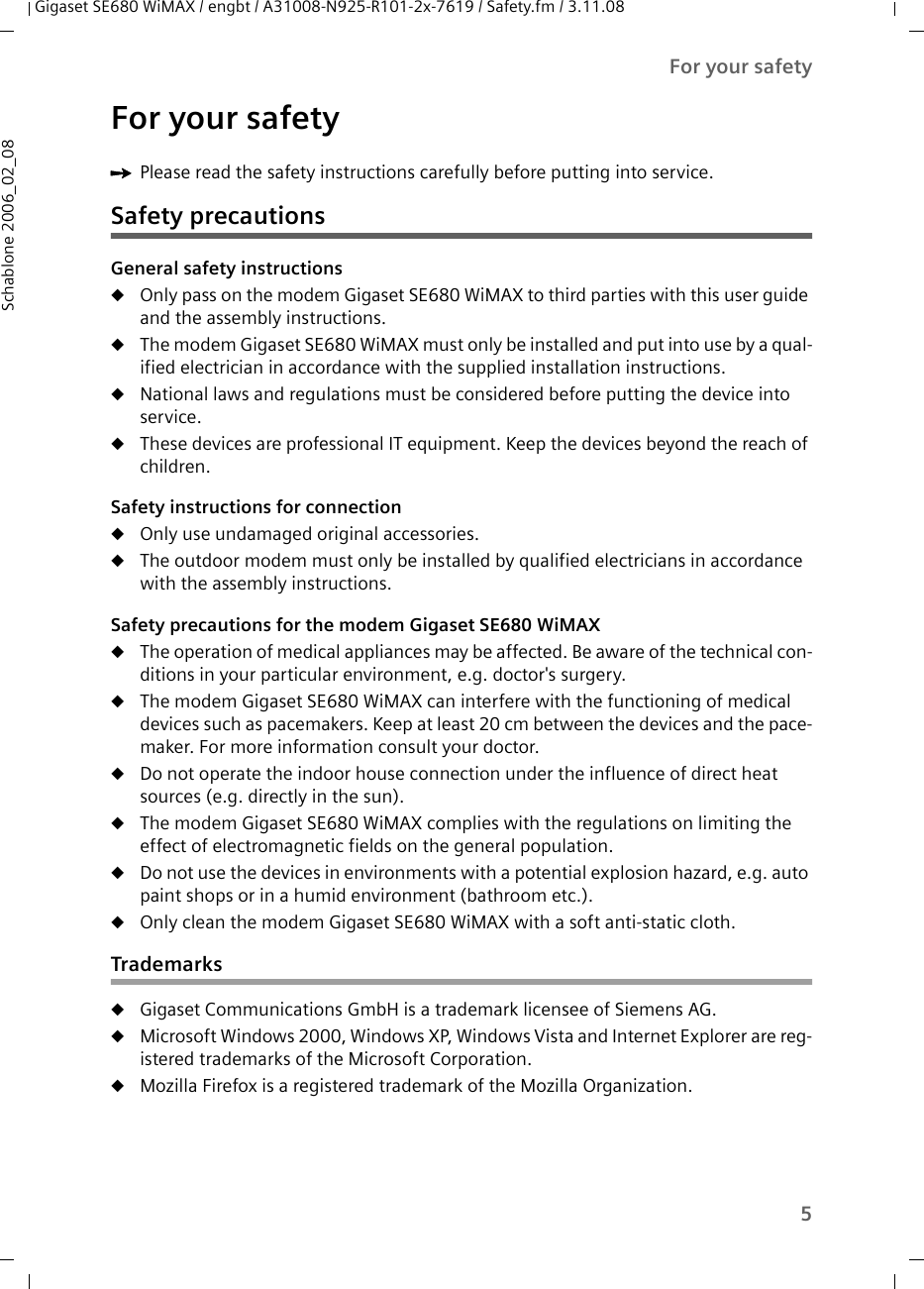 5For your safetyGigaset SE680 WiMAX / engbt / A31008-N925-R101-2x-7619 / Safety.fm / 3.11.08Schablone 2006_02_08For your safetyìPlease read the safety instructions carefully before putting into service.Safety precautionsGeneral safety instructionsuOnly pass on the modem Gigaset SE680 WiMAX to third parties with this user guide and the assembly instructions.uThe modem Gigaset SE680 WiMAX must only be installed and put into use by a qual-ified electrician in accordance with the supplied installation instructions.uNational laws and regulations must be considered before putting the device into service.uThese devices are professional IT equipment. Keep the devices beyond the reach of children.Safety instructions for connectionuOnly use undamaged original accessories. uThe outdoor modem must only be installed by qualified electricians in accordance with the assembly instructions. Safety precautions for the modem Gigaset SE680 WiMAX uThe operation of medical appliances may be affected. Be aware of the technical con-ditions in your particular environment, e.g. doctor&apos;s surgery.uThe modem Gigaset SE680 WiMAX can interfere with the functioning of medical devices such as pacemakers. Keep at least 20 cm between the devices and the pace-maker. For more information consult your doctor.uDo not operate the indoor house connection under the influence of direct heat sources (e.g. directly in the sun).uThe modem Gigaset SE680 WiMAX complies with the regulations on limiting the effect of electromagnetic fields on the general population. uDo not use the devices in environments with a potential explosion hazard, e.g. auto paint shops or in a humid environment (bathroom etc.).uOnly clean the modem Gigaset SE680 WiMAX with a soft anti-static cloth.TrademarksuGigaset Communications GmbH is a trademark licensee of Siemens AG.uMicrosoft Windows 2000, Windows XP, Windows Vista and Internet Explorer are reg-istered trademarks of the Microsoft Corporation.uMozilla Firefox is a registered trademark of the Mozilla Organization.