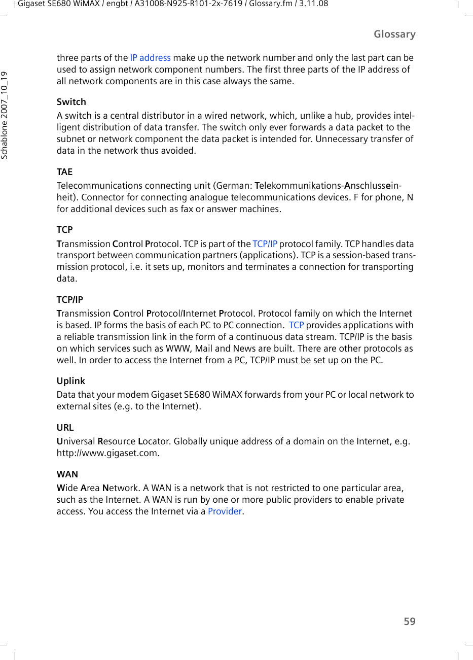 59GlossaryGigaset SE680 WiMAX / engbt / A31008-N925-R101-2x-7619 / Glossary.fm / 3.11.08Schablone 2007_10_19three parts of the IP address make up the network number and only the last part can be used to assign network component numbers. The first three parts of the IP address of all network components are in this case always the same. SwitchA switch is a central distributor in a wired network, which, unlike a hub, provides intel-ligent distribution of data transfer. The switch only ever forwards a data packet to the subnet or network component the data packet is intended for. Unnecessary transfer of data in the network thus avoided. TAETelecommunications connecting unit (German: Telekommunikations-Anschlussein-heit). Connector for connecting analogue telecommunications devices. F for phone, N for additional devices such as fax or answer machines.TCPTransmission Control Protocol. TCP is part of the TCP/IP protocol family. TCP handles data transport between communication partners (applications). TCP is a session-based trans-mission protocol, i.e. it sets up, monitors and terminates a connection for transporting data.TCP/IPTransmission Control Protocol/Internet Protocol. Protocol family on which the Internet is based. IP forms the basis of each PC to PC connection.  TCP provides applications with a reliable transmission link in the form of a continuous data stream. TCP/IP is the basis on which services such as WWW, Mail and News are built. There are other protocols as well. In order to access the Internet from a PC, TCP/IP must be set up on the PC.UplinkData that your modem Gigaset SE680 WiMAX forwards from your PC or local network to external sites (e.g. to the Internet). URLUniversal Resource Locator. Globally unique address of a domain on the Internet, e.g. http://www.gigaset.com. WANWide Area Network. A WAN is a network that is not restricted to one particular area, such as the Internet. A WAN is run by one or more public providers to enable private access. You access the Internet via a Provider.