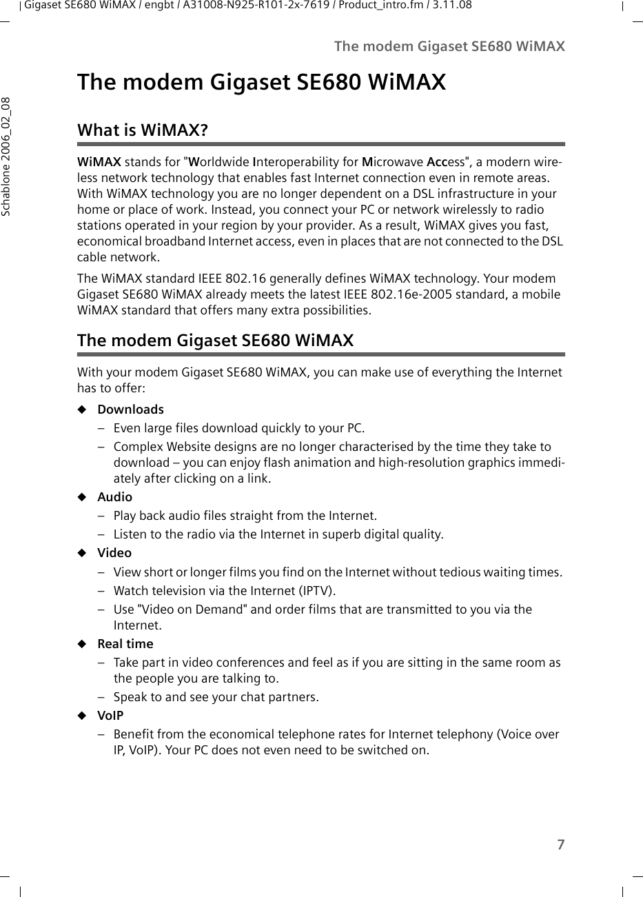 7The modem Gigaset SE680 WiMAXGigaset SE680 WiMAX / engbt / A31008-N925-R101-2x-7619 / Product_intro.fm / 3.11.08Schablone 2006_02_08The modem Gigaset SE680 WiMAXWhat is WiMAX?WiMAX stands for &quot;Worldwide Interoperability for Microwave Access&quot;, a modern wire-less network technology that enables fast Internet connection even in remote areas. With WiMAX technology you are no longer dependent on a DSL infrastructure in your home or place of work. Instead, you connect your PC or network wirelessly to radio stations operated in your region by your provider. As a result, WiMAX gives you fast, economical broadband Internet access, even in places that are not connected to the DSL cable network. The WiMAX standard IEEE 802.16 generally defines WiMAX technology. Your modem Gigaset SE680 WiMAX already meets the latest IEEE 802.16e-2005 standard, a mobile WiMAX standard that offers many extra possibilities. The modem Gigaset SE680 WiMAXWith your modem Gigaset SE680 WiMAX, you can make use of everything the Internet has to offer:uDownloads – Even large files download quickly to your PC.– Complex Website designs are no longer characterised by the time they take to download – you can enjoy flash animation and high-resolution graphics immedi-ately after clicking on a link. uAudio – Play back audio files straight from the Internet. – Listen to the radio via the Internet in superb digital quality.uVideo – View short or longer films you find on the Internet without tedious waiting times. – Watch television via the Internet (IPTV).– Use &quot;Video on Demand&quot; and order films that are transmitted to you via the Internet.uReal time – Take part in video conferences and feel as if you are sitting in the same room as the people you are talking to. – Speak to and see your chat partners.uVoIP – Benefit from the economical telephone rates for Internet telephony (Voice over IP, VoIP). Your PC does not even need to be switched on.