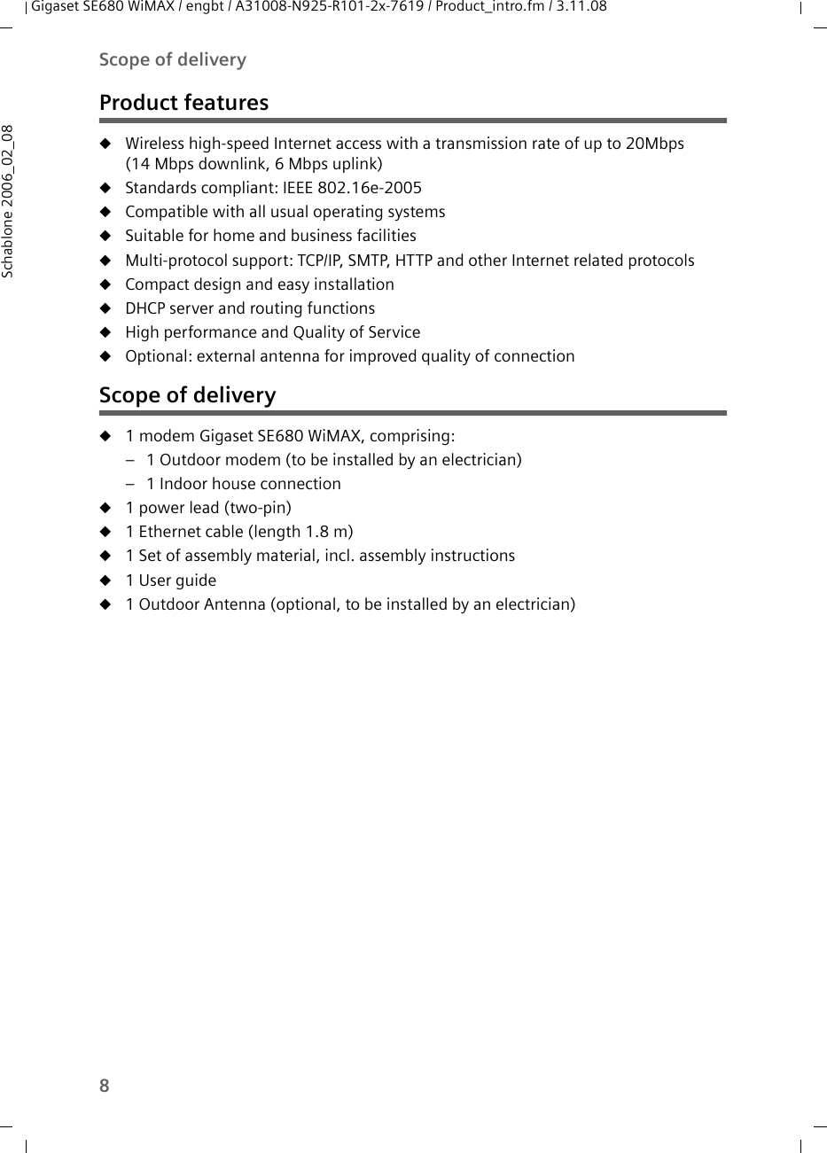 8Scope of deliveryGigaset SE680 WiMAX / engbt / A31008-N925-R101-2x-7619 / Product_intro.fm / 3.11.08Schablone 2006_02_08Product featuresuWireless high-speed Internet access with a transmission rate of up to 20Mbps (14 Mbps downlink, 6 Mbps uplink) uStandards compliant: IEEE 802.16e-2005uCompatible with all usual operating systemsuSuitable for home and business facilitiesuMulti-protocol support: TCP/IP, SMTP, HTTP and other Internet related protocolsuCompact design and easy installationuDHCP server and routing functions uHigh performance and Quality of ServiceuOptional: external antenna for improved quality of connectionScope of deliveryu1 modem Gigaset SE680 WiMAX, comprising:– 1 Outdoor modem (to be installed by an electrician) – 1 Indoor house connection u1 power lead (two-pin) u1 Ethernet cable (length 1.8 m) u1 Set of assembly material, incl. assembly instructions u1 User guideu1 Outdoor Antenna (optional, to be installed by an electrician) 