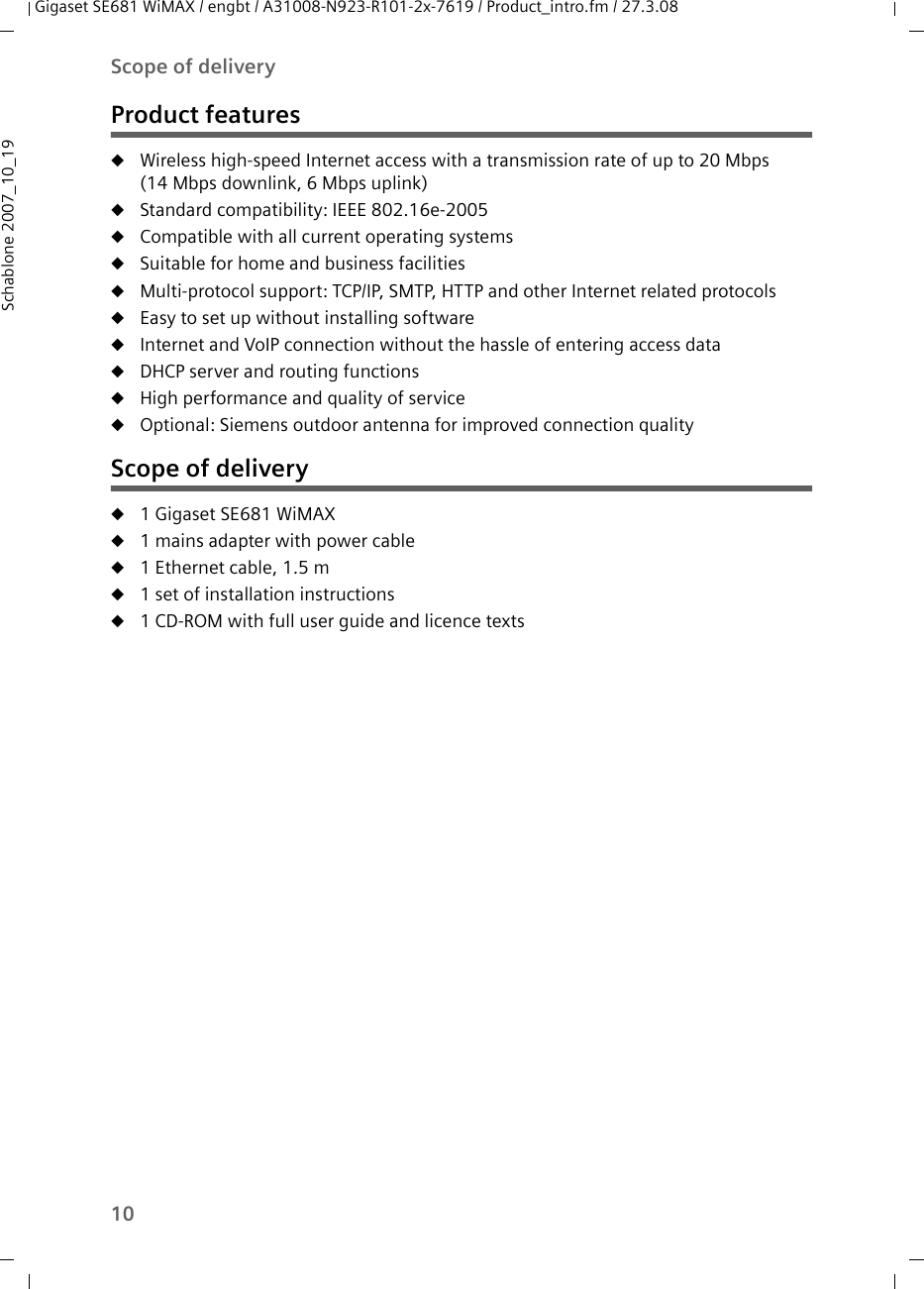 10Scope of deliveryGigaset SE681 WiMAX / engbt / A31008-N923-R101-2x-7619 / Product_intro.fm / 27.3.08Schablone 2007_10_19Product featuresuWireless high-speed Internet access with a transmission rate of up to 20 Mbps (14 Mbps downlink, 6 Mbps uplink) uStandard compatibility: IEEE 802.16e-2005uCompatible with all current operating systemsuSuitable for home and business facilitiesuMulti-protocol support: TCP/IP, SMTP, HTTP and other Internet related protocolsuEasy to set up without installing softwareuInternet and VoIP connection without the hassle of entering access datauDHCP server and routing functions uHigh performance and quality of serviceuOptional: Siemens outdoor antenna for improved connection qualityScope of deliveryu1 Gigaset SE681 WiMAX u1 mains adapter with power cable u1 Ethernet cable, 1.5 m u1 set of installation instructionsu1 CD-ROM with full user guide and licence texts