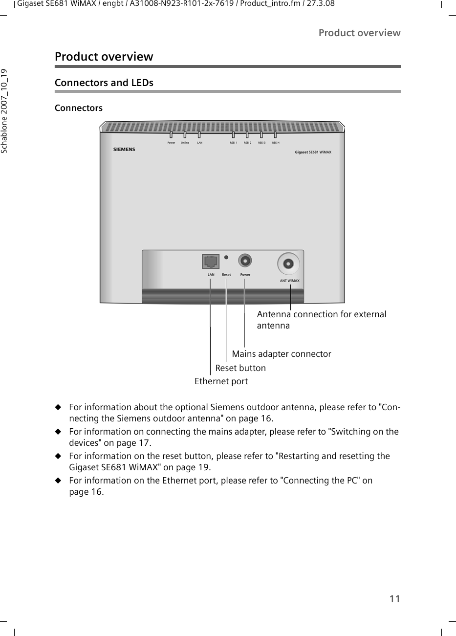 11Product overviewGigaset SE681 WiMAX / engbt / A31008-N923-R101-2x-7619 / Product_intro.fm / 27.3.08Schablone 2007_10_19Product overview Connectors and LEDsConnectors uFor information about the optional Siemens outdoor antenna, please refer to &quot;Con-necting the Siemens outdoor antenna&quot; on page 16.uFor information on connecting the mains adapter, please refer to &quot;Switching on the devices&quot; on page 17.uFor information on the reset button, please refer to &quot;Restarting and resetting the Gigaset SE681 WiMAX&quot; on page 19.uFor information on the Ethernet port, please refer to &quot;Connecting the PC&quot; on page 16.Reset button Ethernet portMains adapter connectorAntenna connection for external antenna