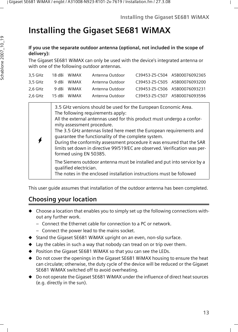 13Installing the Gigaset SE681 WiMAXGigaset SE681 WiMAX / engbt / A31008-N923-R101-2x-7619 / Installation.fm / 27.3.08Schablone 2007_10_19Installing the Gigaset SE681 WiMAX If you use the separate outdoor antenna (optional, not included in the scope of delivery):The Gigaset SE681 WiMAX can only be used with the device&apos;s integrated antenna or with one of the following outdoor antennas. This user guide assumes that installation of the outdoor antenna has been completed. Choosing your locationuChoose a location that enables you to simply set up the following connections with-out any further work. – Connect the Ethernet cable for connection to a PC or network. – Connect the power lead to the mains socket. uStand the Gigaset SE681 WiMAX upright on an even, non-slip surface. uLay the cables in such a way that nobody can tread on or trip over them.uPosition the Gigaset SE681 WiMAX so that you can see the LEDs.uDo not cover the openings in the Gigaset SE681 WiMAX housing to ensure the heat can circulate; otherwise, the duty cycle of the device will be reduced or the Gigaset SE681 WiMAX switched off to avoid overheating. uDo not operate the Gigaset SE681 WiMAX under the influence of direct heat sources (e.g. directly in the sun). 3,5 GHz 18 dBi WiMAX Antenna Outdoor C39453-Z5-C504 A5B000760923653,5 GHz 9 dBi WiMAX Antenna Outdoor C39453-Z5-C505 A5B000760932002,6 GHz 9 dBi WiMAX Antenna Outdoor C39453-Z5-C506 A5B000760932312,6 GHz 15 dBi WiMAX Antenna Outdoor C39453-Z5-C507 A5B00076093596W3.5 GHz versions should be used for the European Economic Area.The following requirements apply:All the external antennas used for this product must undergo a confor-mity assessment procedure. The 3.5 GHz antennas listed here meet the European requirements and guarantee the functionality of the complete system.During the conformity assessment procedure it was ensured that the SAR limits set down in directive 99/519/EC are observed. Verification was per-formed using EN 50385. The Siemens outdoor antenna must be installed and put into service by a qualified electrician.The notes in the enclosed installation instructions must be followed