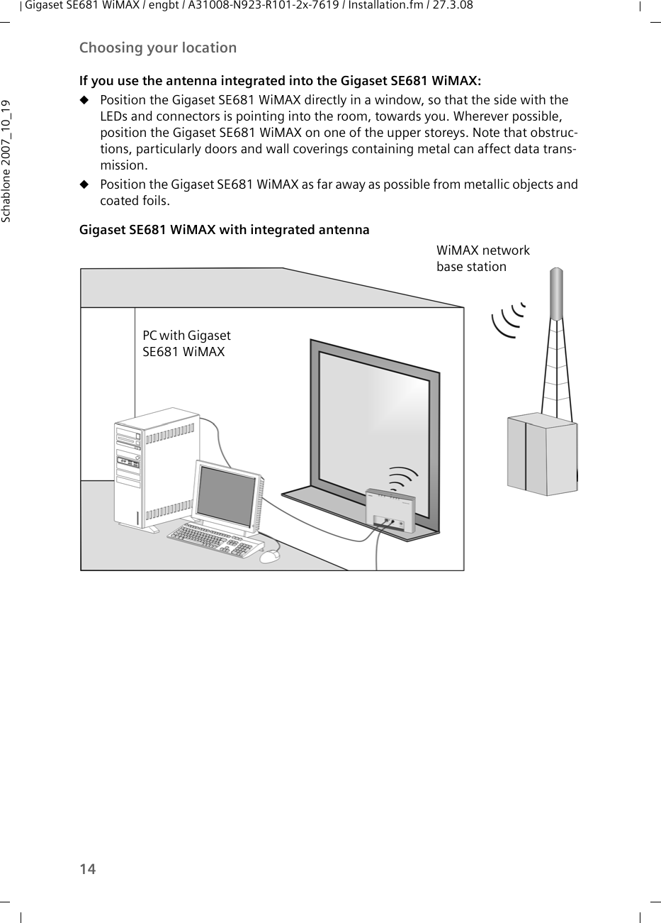 14Choosing your locationGigaset SE681 WiMAX / engbt / A31008-N923-R101-2x-7619 / Installation.fm / 27.3.08Schablone 2007_10_19If you use the antenna integrated into the Gigaset SE681 WiMAX:uPosition the Gigaset SE681 WiMAX directly in a window, so that the side with the LEDs and connectors is pointing into the room, towards you. Wherever possible, position the Gigaset SE681 WiMAX on one of the upper storeys. Note that obstruc-tions, particularly doors and wall coverings containing metal can affect data trans-mission.uPosition the Gigaset SE681 WiMAX as far away as possible from metallic objects and coated foils. Gigaset SE681 WiMAX with integrated antennaPC with Gigaset SE681 WiMAXWiMAX network base station