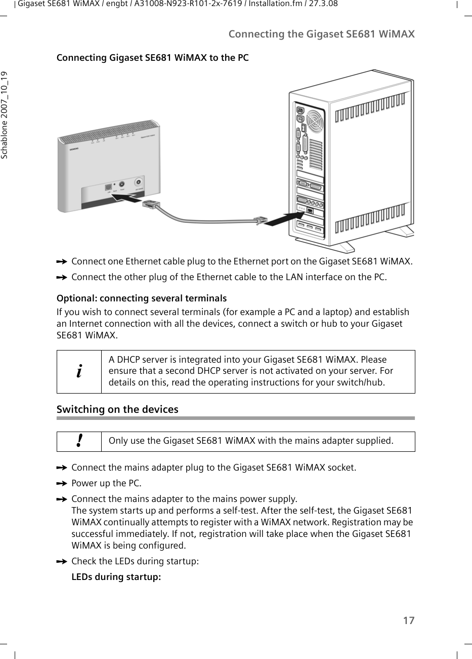 17Connecting the Gigaset SE681 WiMAXGigaset SE681 WiMAX / engbt / A31008-N923-R101-2x-7619 / Installation.fm / 27.3.08Schablone 2007_10_19Connecting Gigaset SE681 WiMAX to the PC ìConnect one Ethernet cable plug to the Ethernet port on the Gigaset SE681 WiMAX. ìConnect the other plug of the Ethernet cable to the LAN interface on the PC.Optional: connecting several terminalsIf you wish to connect several terminals (for example a PC and a laptop) and establish an Internet connection with all the devices, connect a switch or hub to your Gigaset SE681 WiMAX. Switching on the devicesìConnect the mains adapter plug to the Gigaset SE681 WiMAX socket.ìPower up the PC.ìConnect the mains adapter to the mains power supply. The system starts up and performs a self-test. After the self-test, the Gigaset SE681 WiMAX continually attempts to register with a WiMAX network. Registration may be successful immediately. If not, registration will take place when the Gigaset SE681 WiMAX is being configured.ìCheck the LEDs during startup:LEDs during startup: iA DHCP server is integrated into your Gigaset SE681 WiMAX. Please ensure that a second DHCP server is not activated on your server. For details on this, read the operating instructions for your switch/hub.!Only use the Gigaset SE681 WiMAX with the mains adapter supplied. 