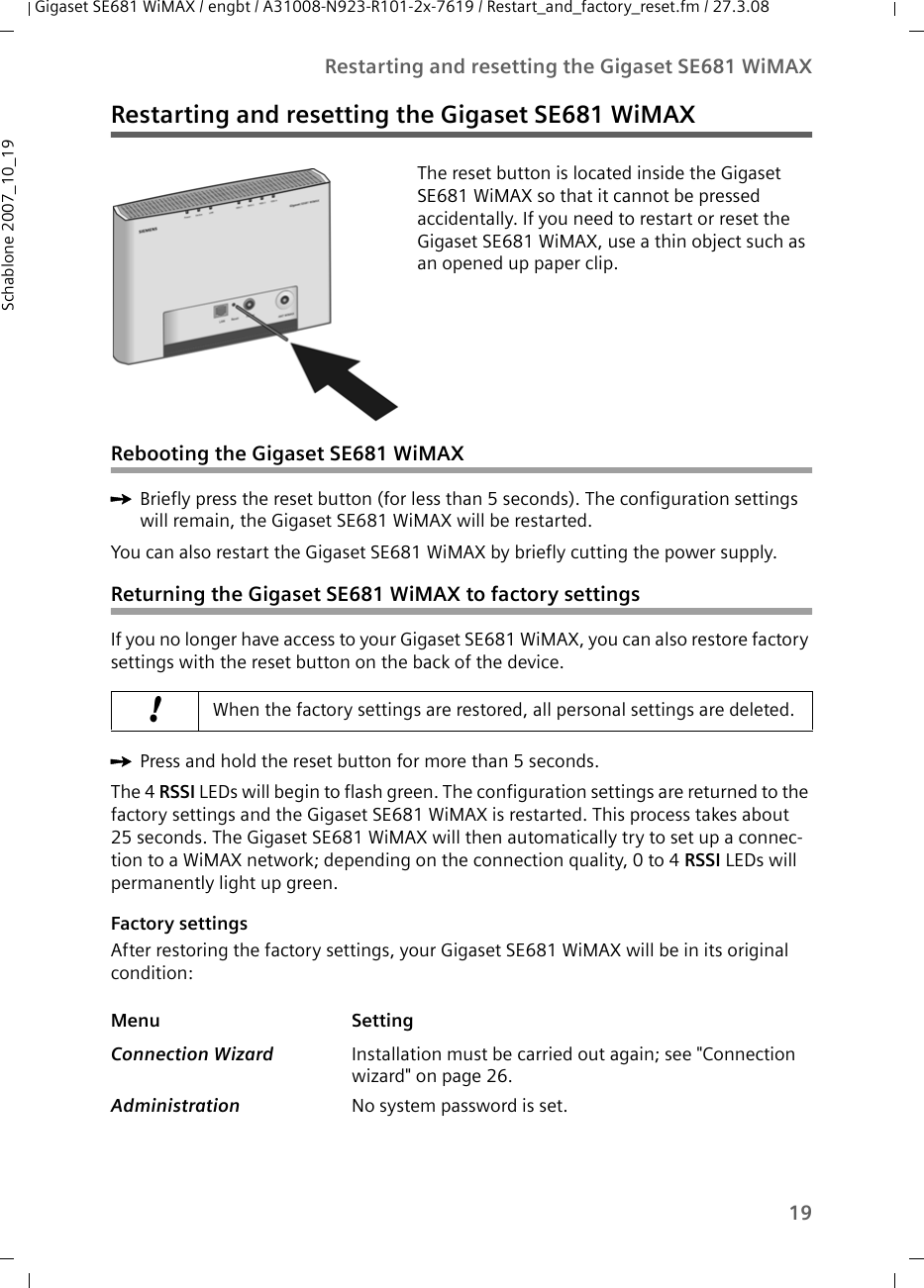 19Restarting and resetting the Gigaset SE681 WiMAXGigaset SE681 WiMAX / engbt / A31008-N923-R101-2x-7619 / Restart_and_factory_reset.fm / 27.3.08Schablone 2007_10_19Restarting and resetting the Gigaset SE681 WiMAXRebooting the Gigaset SE681 WiMAXìBriefly press the reset button (for less than 5 seconds). The configuration settings will remain, the Gigaset SE681 WiMAX will be restarted.You can also restart the Gigaset SE681 WiMAX by briefly cutting the power supply.Returning the Gigaset SE681 WiMAX to factory settingsIf you no longer have access to your Gigaset SE681 WiMAX, you can also restore factory settings with the reset button on the back of the device. ìPress and hold the reset button for more than 5 seconds. The 4 RSSI LEDs will begin to flash green. The configuration settings are returned to the factory settings and the Gigaset SE681 WiMAX is restarted. This process takes about 25 seconds. The Gigaset SE681 WiMAX will then automatically try to set up a connec-tion to a WiMAX network; depending on the connection quality, 0 to 4 RSSI LEDs will permanently light up green. Factory settingsAfter restoring the factory settings, your Gigaset SE681 WiMAX will be in its original condition:The reset button is located inside the Gigaset SE681 WiMAX so that it cannot be pressed accidentally. If you need to restart or reset the Gigaset SE681 WiMAX, use a thin object such as an opened up paper clip.!When the factory settings are restored, all personal settings are deleted. Menu SettingConnection Wizard  Installation must be carried out again; see &quot;Connection wizard&quot; on page 26.Administration  No system password is set. 