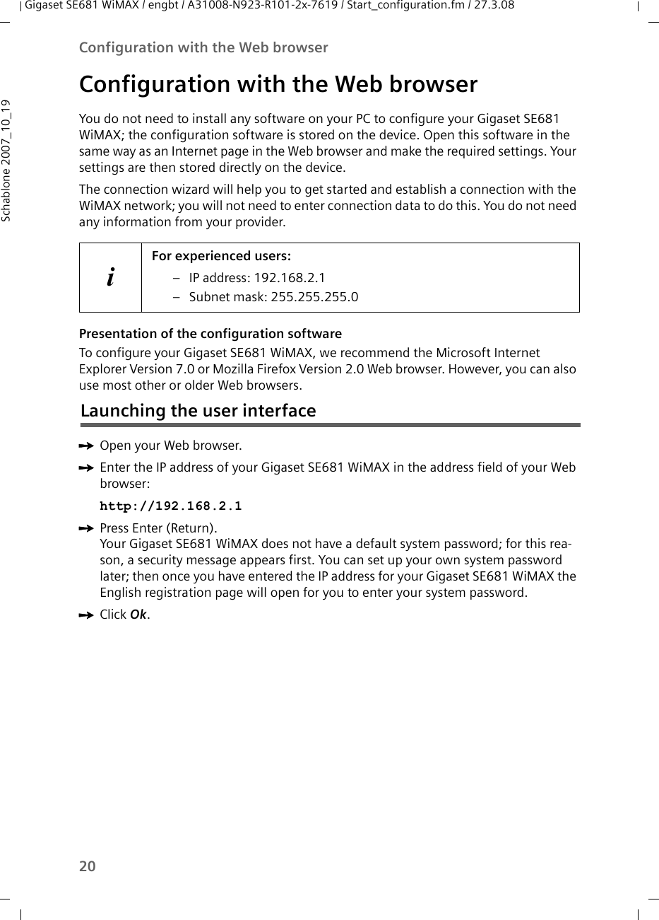 20Configuration with the Web browserGigaset SE681 WiMAX / engbt / A31008-N923-R101-2x-7619 / Start_configuration.fm / 27.3.08Schablone 2007_10_19Configuration with the Web browserYou do not need to install any software on your PC to configure your Gigaset SE681 WiMAX; the configuration software is stored on the device. Open this software in the same way as an Internet page in the Web browser and make the required settings. Your settings are then stored directly on the device. The connection wizard will help you to get started and establish a connection with the WiMAX network; you will not need to enter connection data to do this. You do not need any information from your provider. Presentation of the configuration softwareTo configure your Gigaset SE681 WiMAX, we recommend the Microsoft Internet Explorer Version 7.0 or Mozilla Firefox Version 2.0 Web browser. However, you can also use most other or older Web browsers.ìOpen your Web browser.ìEnter the IP address of your Gigaset SE681 WiMAX in the address field of your Web browser:http://192.168.2.1 ìPress Enter (Return).Your Gigaset SE681 WiMAX does not have a default system password; for this rea-son, a security message appears first. You can set up your own system password later; then once you have entered the IP address for your Gigaset SE681 WiMAX the English registration page will open for you to enter your system password. iFor experienced users: – IP address: 192.168.2.1– Subnet mask: 255.255.255.0Launching the user interfaceìClick Ok. 