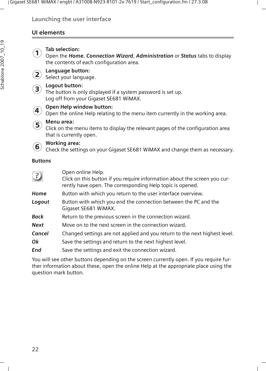 22Launching the user interfaceGigaset SE681 WiMAX / engbt / A31008-N923-R101-2x-7619 / Start_configuration.fm / 27.3.08Schablone 2007_10_19UI elementsButtons You will see other buttons depending on the screen currently open. If you require fur-ther information about these, open the online Help at the appropriate place using the question mark button.Tab selection:Open the Home, Connection Wizard, Administration or Status tabs to display the contents of each configuration area. Language button:Select your language.Logout button:The button is only displayed if a system password is set up. Log off from your Gigaset SE681 WiMAX.Open Help window button:Open the online Help relating to the menu item currently in the working area.Menu area:Click on the menu items to display the relevant pages of the configuration area that is currently open.Working area:Check the settings on your Gigaset SE681 WiMAX and change them as necessary.Open online Help. Click on this button if you require information about the screen you cur-rently have open. The corresponding Help topic is opened. Home  Button with which you return to the user interface overview. Logout  Button with which you end the connection between the PC and the Gigaset SE681 WiMAX.Back  Return to the previous screen in the connection wizard.Next  Move on to the next screen in the connection wizard.Cancel  Changed settings are not applied and you return to the next highest level.Ok  Save the settings and return to the next highest level.End  Save the settings and exit the connection wizard.123456