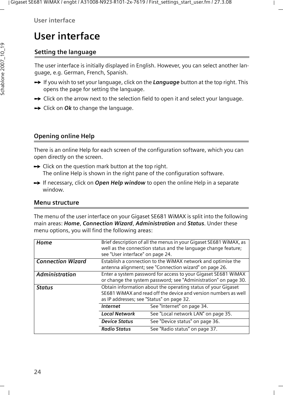 24User interfaceGigaset SE681 WiMAX / engbt / A31008-N923-R101-2x-7619 / First_settings_start_user.fm / 27.3.08Schablone 2007_10_19User interfaceOpening online HelpThere is an online Help for each screen of the configuration software, which you can open directly on the screen.ìClick on the question mark button at the top right.The online Help is shown in the right pane of the configuration software.ìIf necessary, click on Open Help window to open the online Help in a separate window.Menu structure The menu of the user interface on your Gigaset SE681 WiMAX is split into the following main areas: Home, Connection Wizard, Administration and Status. Under these menu options, you will find the following areas:Home Brief description of all the menus in your Gigaset SE681 WiMAX, as well as the connection status and the language change feature; see &quot;User interface&quot; on page 24.Connection Wizard Establish a connection to the WiMAX network and optimise the antenna alignment; see &quot;Connection wizard&quot; on page 26.Administration Enter a system password for access to your Gigaset SE681 WiMAX or change the system password; see &quot;Administration&quot; on page 30.Status Obtain information about the operating status of your Gigaset SE681 WiMAX and read off the device and version numbers as well as IP addresses; see &quot;Status&quot; on page 32.Internet  See &quot;Internet&quot; on page 34.Local Network  See &quot;Local network LAN&quot; on page 35.Device Status  See &quot;Device status&quot; on page 36. Radio Status  See &quot;Radio status&quot; on page 37.Setting the languageThe user interface is initially displayed in English. However, you can select another lan-guage, e.g. German, French, Spanish. ìIf you wish to set your language, click on the Language button at the top right. This opens the page for setting the language.ìClick on the arrow next to the selection field to open it and select your language.ìClick on Ok to change the language.
