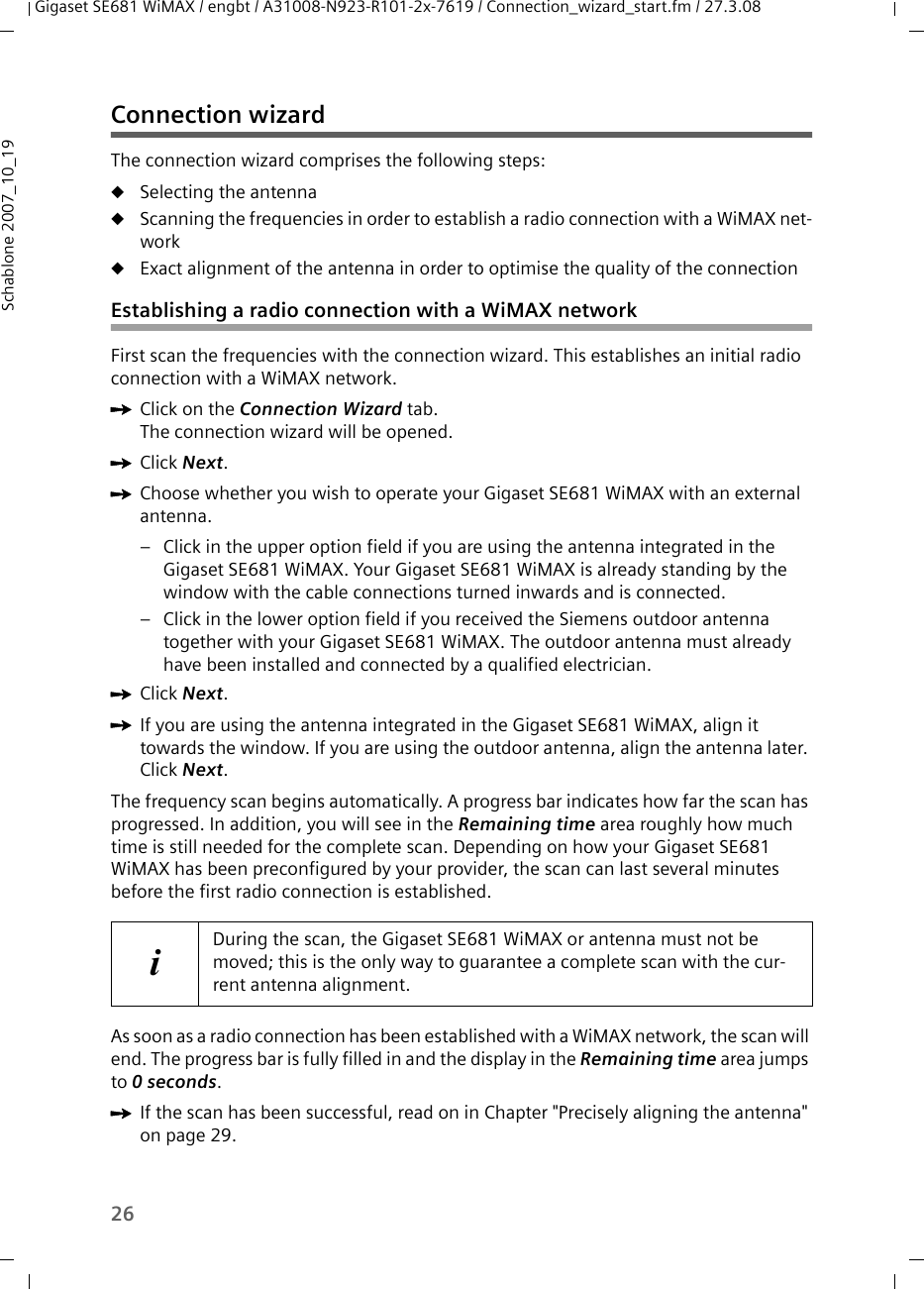 26Gigaset SE681 WiMAX / engbt / A31008-N923-R101-2x-7619 / Connection_wizard_start.fm / 27.3.08Schablone 2007_10_19Connection wizardThe connection wizard comprises the following steps:uSelecting the antennauScanning the frequencies in order to establish a radio connection with a WiMAX net-workuExact alignment of the antenna in order to optimise the quality of the connectionEstablishing a radio connection with a WiMAX networkFirst scan the frequencies with the connection wizard. This establishes an initial radio connection with a WiMAX network.ìClick on the Connection Wizard tab.The connection wizard will be opened.ìClick Next.ìChoose whether you wish to operate your Gigaset SE681 WiMAX with an external antenna. – Click in the upper option field if you are using the antenna integrated in the Gigaset SE681 WiMAX. Your Gigaset SE681 WiMAX is already standing by the window with the cable connections turned inwards and is connected.– Click in the lower option field if you received the Siemens outdoor antenna together with your Gigaset SE681 WiMAX. The outdoor antenna must already have been installed and connected by a qualified electrician.ìClick Next.ìIf you are using the antenna integrated in the Gigaset SE681 WiMAX, align it towards the window. If you are using the outdoor antenna, align the antenna later. Click Next.The frequency scan begins automatically. A progress bar indicates how far the scan has progressed. In addition, you will see in the Remaining time area roughly how much time is still needed for the complete scan. Depending on how your Gigaset SE681 WiMAX has been preconfigured by your provider, the scan can last several minutes before the first radio connection is established.As soon as a radio connection has been established with a WiMAX network, the scan will end. The progress bar is fully filled in and the display in the Remaining time area jumps to 0 seconds.ìIf the scan has been successful, read on in Chapter &quot;Precisely aligning the antenna&quot; on page 29.iDuring the scan, the Gigaset SE681 WiMAX or antenna must not be moved; this is the only way to guarantee a complete scan with the cur-rent antenna alignment.