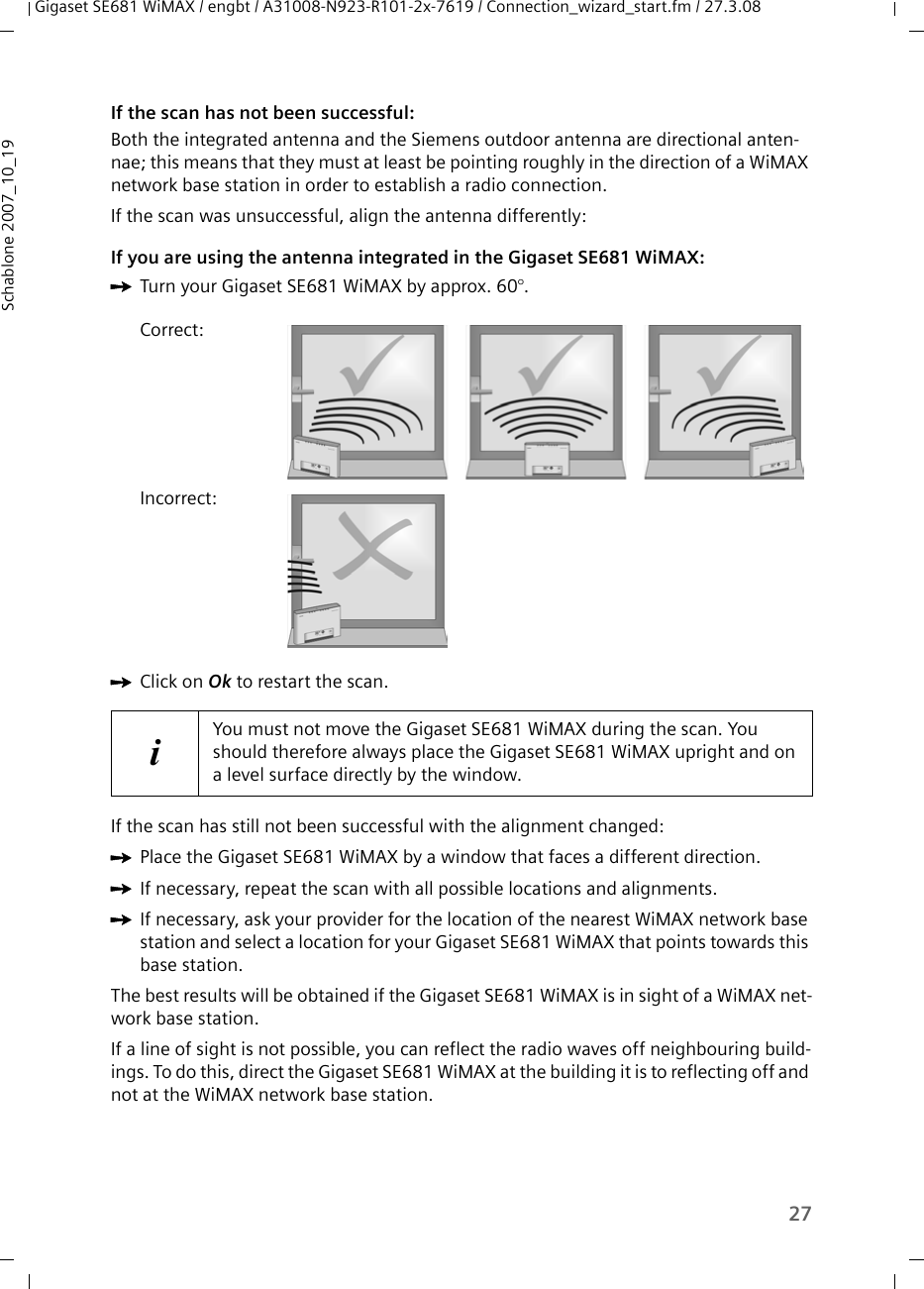 27Gigaset SE681 WiMAX / engbt / A31008-N923-R101-2x-7619 / Connection_wizard_start.fm / 27.3.08Schablone 2007_10_19If the scan has not been successful:Both the integrated antenna and the Siemens outdoor antenna are directional anten-nae; this means that they must at least be pointing roughly in the direction of a WiMAX network base station in order to establish a radio connection.If the scan was unsuccessful, align the antenna differently:If you are using the antenna integrated in the Gigaset SE681 WiMAX:ìTurn your Gigaset SE681 WiMAX by approx. 60°. ìClick on Ok to restart the scan.If the scan has still not been successful with the alignment changed:ìPlace the Gigaset SE681 WiMAX by a window that faces a different direction. ìIf necessary, repeat the scan with all possible locations and alignments.ìIf necessary, ask your provider for the location of the nearest WiMAX network base station and select a location for your Gigaset SE681 WiMAX that points towards this base station.The best results will be obtained if the Gigaset SE681 WiMAX is in sight of a WiMAX net-work base station. If a line of sight is not possible, you can reflect the radio waves off neighbouring build-ings. To do this, direct the Gigaset SE681 WiMAX at the building it is to reflecting off and not at the WiMAX network base station.Correct:Incorrect:iYou must not move the Gigaset SE681 WiMAX during the scan. You should therefore always place the Gigaset SE681 WiMAX upright and on a level surface directly by the window.