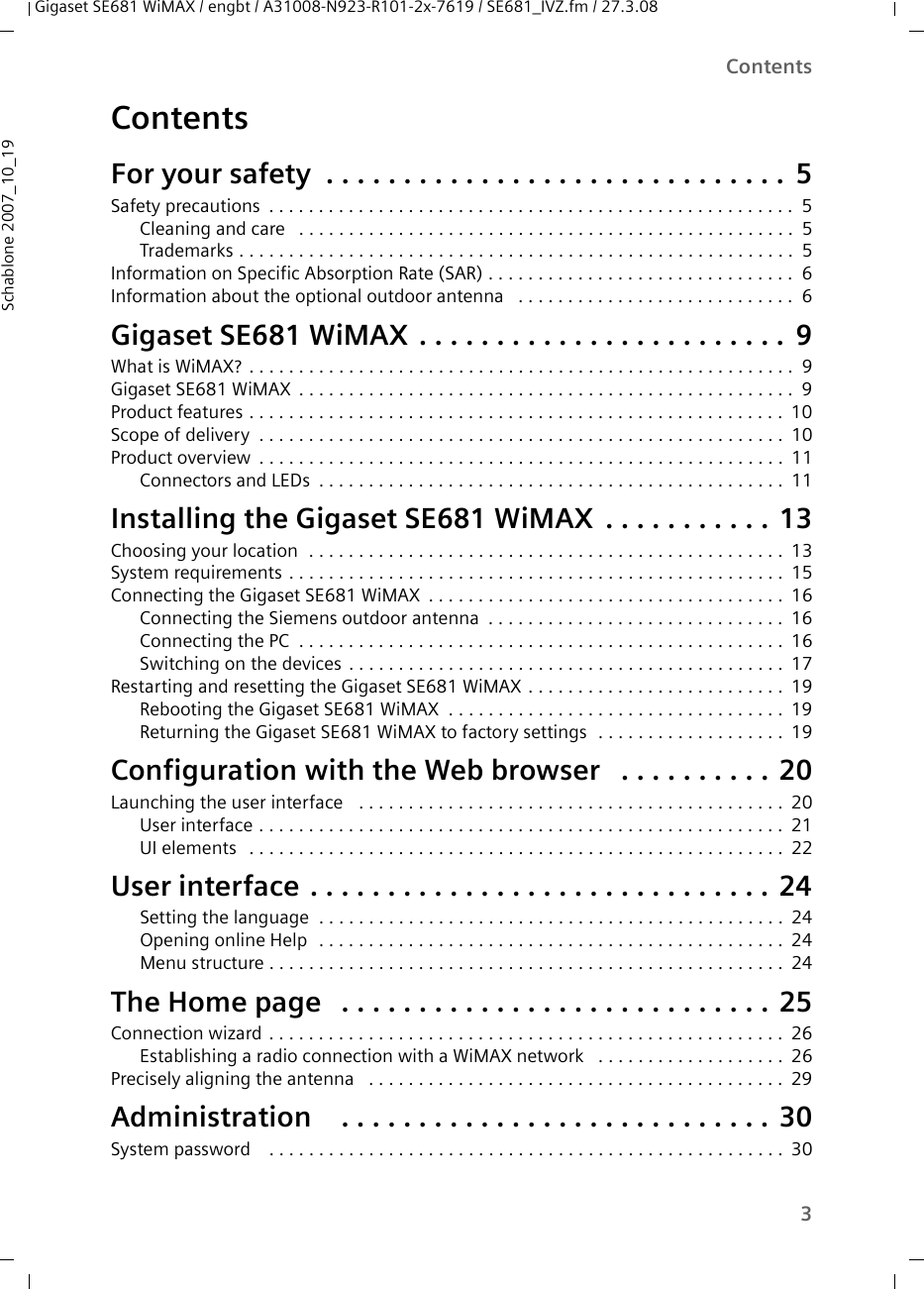 3ContentsGigaset SE681 WiMAX / engbt / A31008-N923-R101-2x-7619 / SE681_IVZ.fm / 27.3.08Schablone 2007_10_19ContentsFor your safety  . . . . . . . . . . . . . . . . . . . . . . . . . . . . . . 5Safety precautions . . . . . . . . . . . . . . . . . . . . . . . . . . . . . . . . . . . . . . . . . . . . . . . . . . . . . 5Cleaning and care  . . . . . . . . . . . . . . . . . . . . . . . . . . . . . . . . . . . . . . . . . . . . . . . . . . 5Trademarks . . . . . . . . . . . . . . . . . . . . . . . . . . . . . . . . . . . . . . . . . . . . . . . . . . . . . . . . 5Information on Specific Absorption Rate (SAR) . . . . . . . . . . . . . . . . . . . . . . . . . . . . . . . 6Information about the optional outdoor antenna  . . . . . . . . . . . . . . . . . . . . . . . . . . . . 6Gigaset SE681 WiMAX . . . . . . . . . . . . . . . . . . . . . . . . 9What is WiMAX? . . . . . . . . . . . . . . . . . . . . . . . . . . . . . . . . . . . . . . . . . . . . . . . . . . . . . . . 9Gigaset SE681 WiMAX . . . . . . . . . . . . . . . . . . . . . . . . . . . . . . . . . . . . . . . . . . . . . . . . . . 9Product features . . . . . . . . . . . . . . . . . . . . . . . . . . . . . . . . . . . . . . . . . . . . . . . . . . . . . . 10Scope of delivery . . . . . . . . . . . . . . . . . . . . . . . . . . . . . . . . . . . . . . . . . . . . . . . . . . . . . 10Product overview . . . . . . . . . . . . . . . . . . . . . . . . . . . . . . . . . . . . . . . . . . . . . . . . . . . . . 11Connectors and LEDs . . . . . . . . . . . . . . . . . . . . . . . . . . . . . . . . . . . . . . . . . . . . . . . 11Installing the Gigaset SE681 WiMAX . . . . . . . . . . . 13Choosing your location  . . . . . . . . . . . . . . . . . . . . . . . . . . . . . . . . . . . . . . . . . . . . . . . . 13System requirements . . . . . . . . . . . . . . . . . . . . . . . . . . . . . . . . . . . . . . . . . . . . . . . . . . 15Connecting the Gigaset SE681 WiMAX . . . . . . . . . . . . . . . . . . . . . . . . . . . . . . . . . . . . 16Connecting the Siemens outdoor antenna . . . . . . . . . . . . . . . . . . . . . . . . . . . . . . 16Connecting the PC  . . . . . . . . . . . . . . . . . . . . . . . . . . . . . . . . . . . . . . . . . . . . . . . . . 16Switching on the devices . . . . . . . . . . . . . . . . . . . . . . . . . . . . . . . . . . . . . . . . . . . . 17Restarting and resetting the Gigaset SE681 WiMAX . . . . . . . . . . . . . . . . . . . . . . . . . . 19Rebooting the Gigaset SE681 WiMAX . . . . . . . . . . . . . . . . . . . . . . . . . . . . . . . . . . 19Returning the Gigaset SE681 WiMAX to factory settings  . . . . . . . . . . . . . . . . . . . 19Configuration with the Web browser  . . . . . . . . . . 20Launching the user interface  . . . . . . . . . . . . . . . . . . . . . . . . . . . . . . . . . . . . . . . . . . . 20User interface . . . . . . . . . . . . . . . . . . . . . . . . . . . . . . . . . . . . . . . . . . . . . . . . . . . . . 21UI elements  . . . . . . . . . . . . . . . . . . . . . . . . . . . . . . . . . . . . . . . . . . . . . . . . . . . . . . 22User interface . . . . . . . . . . . . . . . . . . . . . . . . . . . . . . 24Setting the language  . . . . . . . . . . . . . . . . . . . . . . . . . . . . . . . . . . . . . . . . . . . . . . . 24Opening online Help  . . . . . . . . . . . . . . . . . . . . . . . . . . . . . . . . . . . . . . . . . . . . . . . 24Menu structure . . . . . . . . . . . . . . . . . . . . . . . . . . . . . . . . . . . . . . . . . . . . . . . . . . . . 24The Home page  . . . . . . . . . . . . . . . . . . . . . . . . . . . . 25Connection wizard . . . . . . . . . . . . . . . . . . . . . . . . . . . . . . . . . . . . . . . . . . . . . . . . . . . . 26Establishing a radio connection with a WiMAX network  . . . . . . . . . . . . . . . . . . . 26Precisely aligning the antenna  . . . . . . . . . . . . . . . . . . . . . . . . . . . . . . . . . . . . . . . . . . 29Administration  . . . . . . . . . . . . . . . . . . . . . . . . . . . . 30System password  . . . . . . . . . . . . . . . . . . . . . . . . . . . . . . . . . . . . . . . . . . . . . . . . . . . . 30