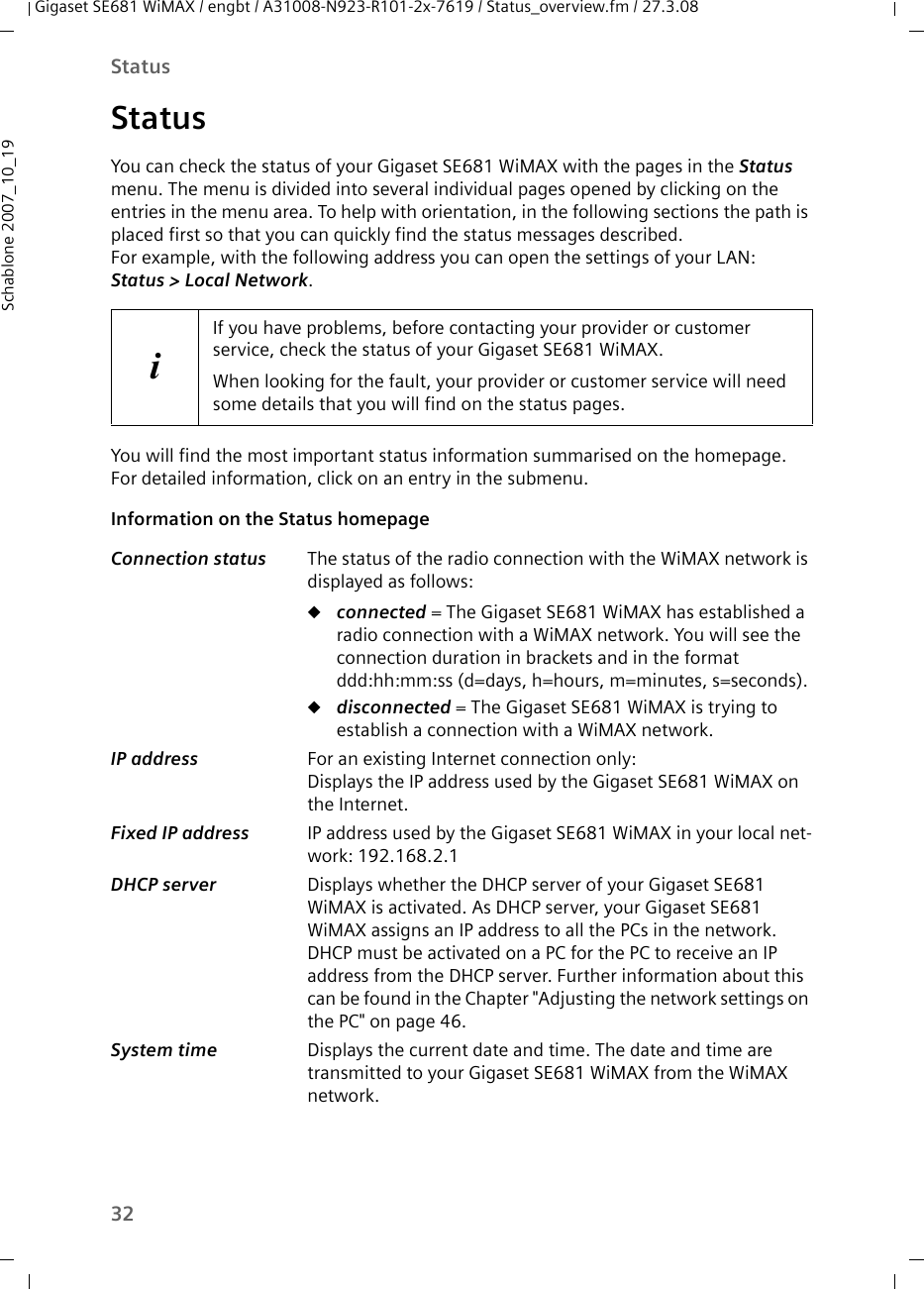 32StatusGigaset SE681 WiMAX / engbt / A31008-N923-R101-2x-7619 / Status_overview.fm / 27.3.08Schablone 2007_10_19StatusYou can check the status of your Gigaset SE681 WiMAX with the pages in the Status menu. The menu is divided into several individual pages opened by clicking on the entries in the menu area. To help with orientation, in the following sections the path is placed first so that you can quickly find the status messages described. For example, with the following address you can open the settings of your LAN: Status &gt; Local Network.You will find the most important status information summarised on the homepage. For detailed information, click on an entry in the submenu.Information on the Status homepage iIf you have problems, before contacting your provider or customer service, check the status of your Gigaset SE681 WiMAX.When looking for the fault, your provider or customer service will need some details that you will find on the status pages. Connection status  The status of the radio connection with the WiMAX network is displayed as follows:uconnected = The Gigaset SE681 WiMAX has established a radio connection with a WiMAX network. You will see the connection duration in brackets and in the format ddd:hh:mm:ss (d=days, h=hours, m=minutes, s=seconds).udisconnected = The Gigaset SE681 WiMAX is trying to establish a connection with a WiMAX network. IP address  For an existing Internet connection only:Displays the IP address used by the Gigaset SE681 WiMAX on the Internet.Fixed IP address  IP address used by the Gigaset SE681 WiMAX in your local net-work: 192.168.2.1DHCP server  Displays whether the DHCP server of your Gigaset SE681 WiMAX is activated. As DHCP server, your Gigaset SE681 WiMAX assigns an IP address to all the PCs in the network. DHCP must be activated on a PC for the PC to receive an IP address from the DHCP server. Further information about this can be found in the Chapter &quot;Adjusting the network settings on the PC&quot; on page 46.System time  Displays the current date and time. The date and time are transmitted to your Gigaset SE681 WiMAX from the WiMAX network. 