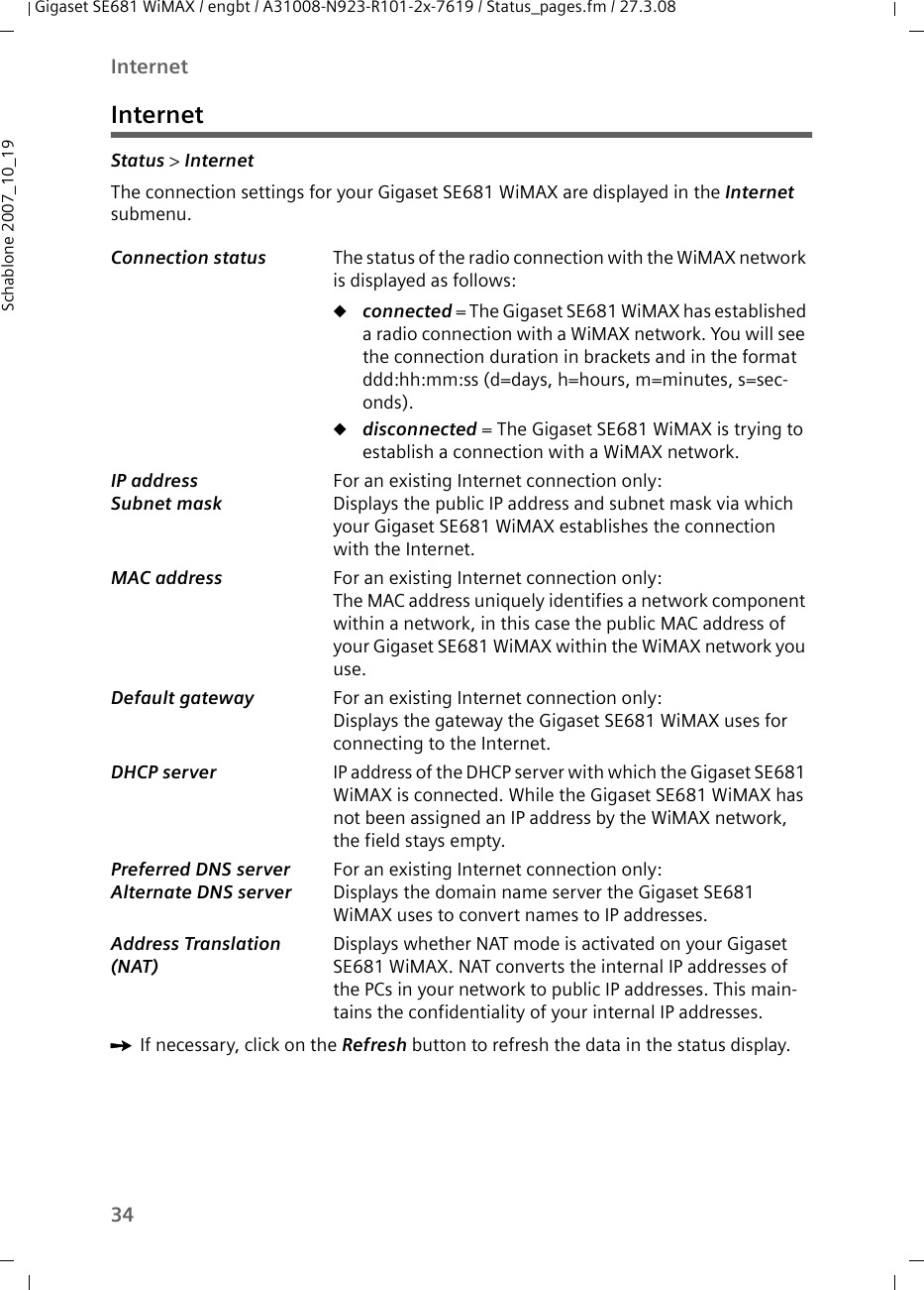34InternetGigaset SE681 WiMAX / engbt / A31008-N923-R101-2x-7619 / Status_pages.fm / 27.3.08Schablone 2007_10_19InternetStatus &gt; Internet The connection settings for your Gigaset SE681 WiMAX are displayed in the Internet submenu.ìIf necessary, click on the Refresh button to refresh the data in the status display.Connection status  The status of the radio connection with the WiMAX network is displayed as follows:uconnected = The Gigaset SE681 WiMAX has established a radio connection with a WiMAX network. You will see the connection duration in brackets and in the format ddd:hh:mm:ss (d=days, h=hours, m=minutes, s=sec-onds).udisconnected = The Gigaset SE681 WiMAX is trying to establish a connection with a WiMAX network. IP address Subnet mask For an existing Internet connection only:Displays the public IP address and subnet mask via which your Gigaset SE681 WiMAX establishes the connection with the Internet.MAC address  For an existing Internet connection only:The MAC address uniquely identifies a network component within a network, in this case the public MAC address of your Gigaset SE681 WiMAX within the WiMAX network you use. Default gateway  For an existing Internet connection only:Displays the gateway the Gigaset SE681 WiMAX uses for connecting to the Internet.DHCP server  IP address of the DHCP server with which the Gigaset SE681 WiMAX is connected. While the Gigaset SE681 WiMAX has not been assigned an IP address by the WiMAX network, the field stays empty. Preferred DNS server Alternate DNS serverFor an existing Internet connection only:Displays the domain name server the Gigaset SE681 WiMAX uses to convert names to IP addresses.Address Translation (NAT) Displays whether NAT mode is activated on your Gigaset SE681 WiMAX. NAT converts the internal IP addresses of the PCs in your network to public IP addresses. This main-tains the confidentiality of your internal IP addresses. 