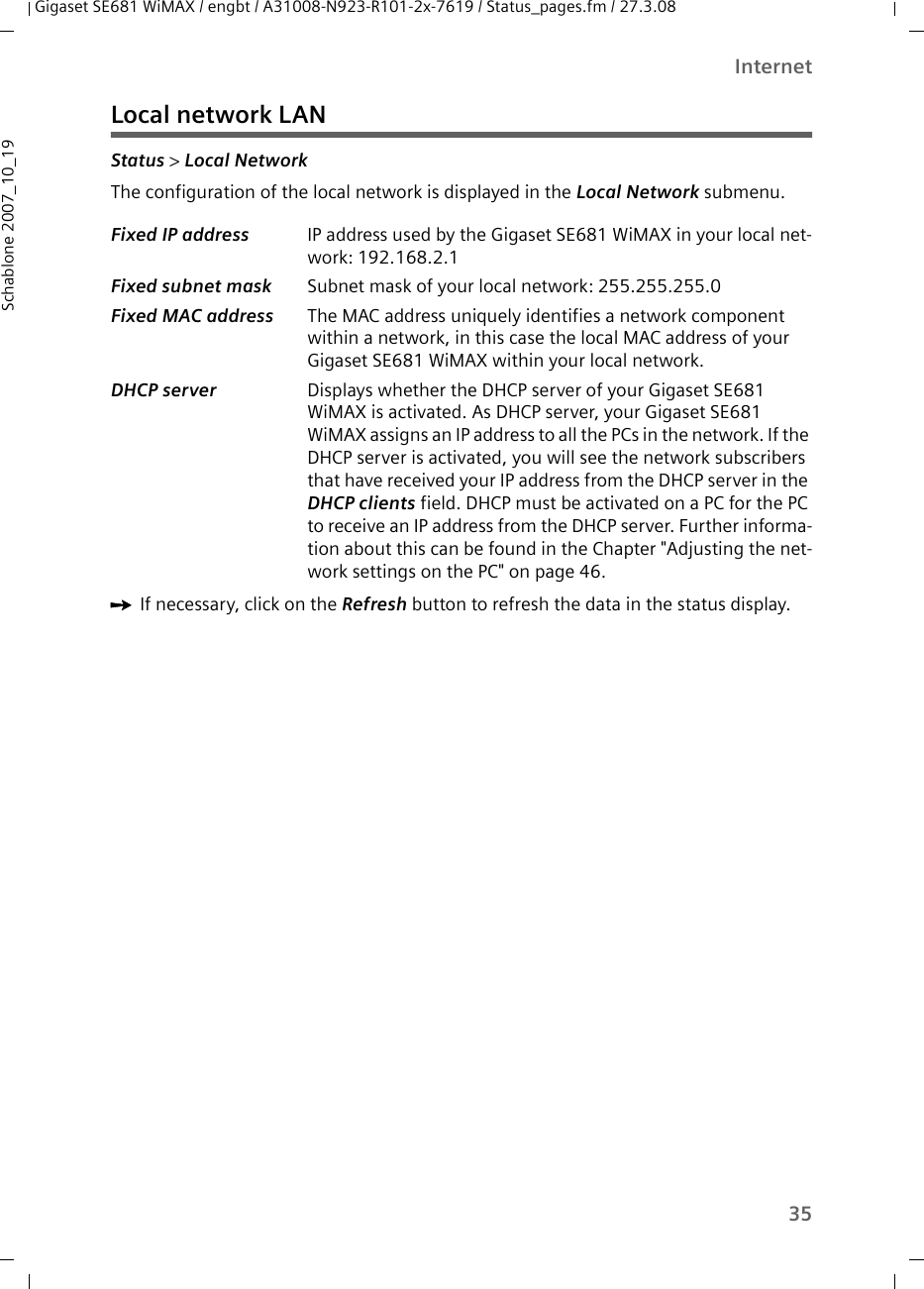 35InternetGigaset SE681 WiMAX / engbt / A31008-N923-R101-2x-7619 / Status_pages.fm / 27.3.08Schablone 2007_10_19Local network LANStatus &gt; Local Network The configuration of the local network is displayed in the Local Network submenu. ìIf necessary, click on the Refresh button to refresh the data in the status display.Fixed IP address  IP address used by the Gigaset SE681 WiMAX in your local net-work: 192.168.2.1Fixed subnet mask  Subnet mask of your local network: 255.255.255.0Fixed MAC address  The MAC address uniquely identifies a network component within a network, in this case the local MAC address of your Gigaset SE681 WiMAX within your local network.DHCP server  Displays whether the DHCP server of your Gigaset SE681 WiMAX is activated. As DHCP server, your Gigaset SE681 WiMAX assigns an IP address to all the PCs in the network. If the DHCP server is activated, you will see the network subscribers that have received your IP address from the DHCP server in the DHCP clients field. DHCP must be activated on a PC for the PC to receive an IP address from the DHCP server. Further informa-tion about this can be found in the Chapter &quot;Adjusting the net-work settings on the PC&quot; on page 46. 