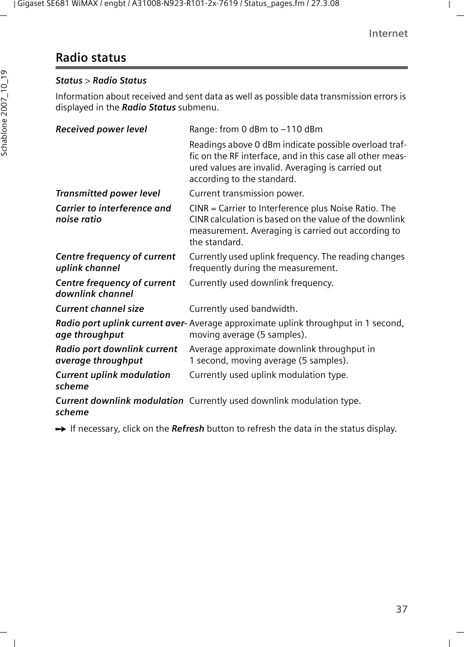 37InternetGigaset SE681 WiMAX / engbt / A31008-N923-R101-2x-7619 / Status_pages.fm / 27.3.08Schablone 2007_10_19Radio statusStatus &gt; Radio Status Information about received and sent data as well as possible data transmission errors is displayed in the Radio Status submenu. ìIf necessary, click on the Refresh button to refresh the data in the status display.Received power level  Range: from 0 dBm to –110 dBmReadings above 0 dBm indicate possible overload traf-fic on the RF interface, and in this case all other meas-ured values are invalid. Averaging is carried out according to the standard. Transmitted power level Current transmission power. Carrier to interference and noise ratio CINR = Carrier to Interference plus Noise Ratio. The CINR calculation is based on the value of the downlink measurement. Averaging is carried out according to the standard. Centre frequency of current uplink channel Currently used uplink frequency. The reading changes frequently during the measurement.Centre frequency of current downlink channelCurrently used downlink frequency. Current channel size  Currently used bandwidth.Radio port uplink current aver-age throughput Average approximate uplink throughput in 1 second, moving average (5 samples).Radio port downlink current average throughput Average approximate downlink throughput in 1 second, moving average (5 samples).Current uplink modulation scheme Currently used uplink modulation type.Current downlink modulation scheme Currently used downlink modulation type.