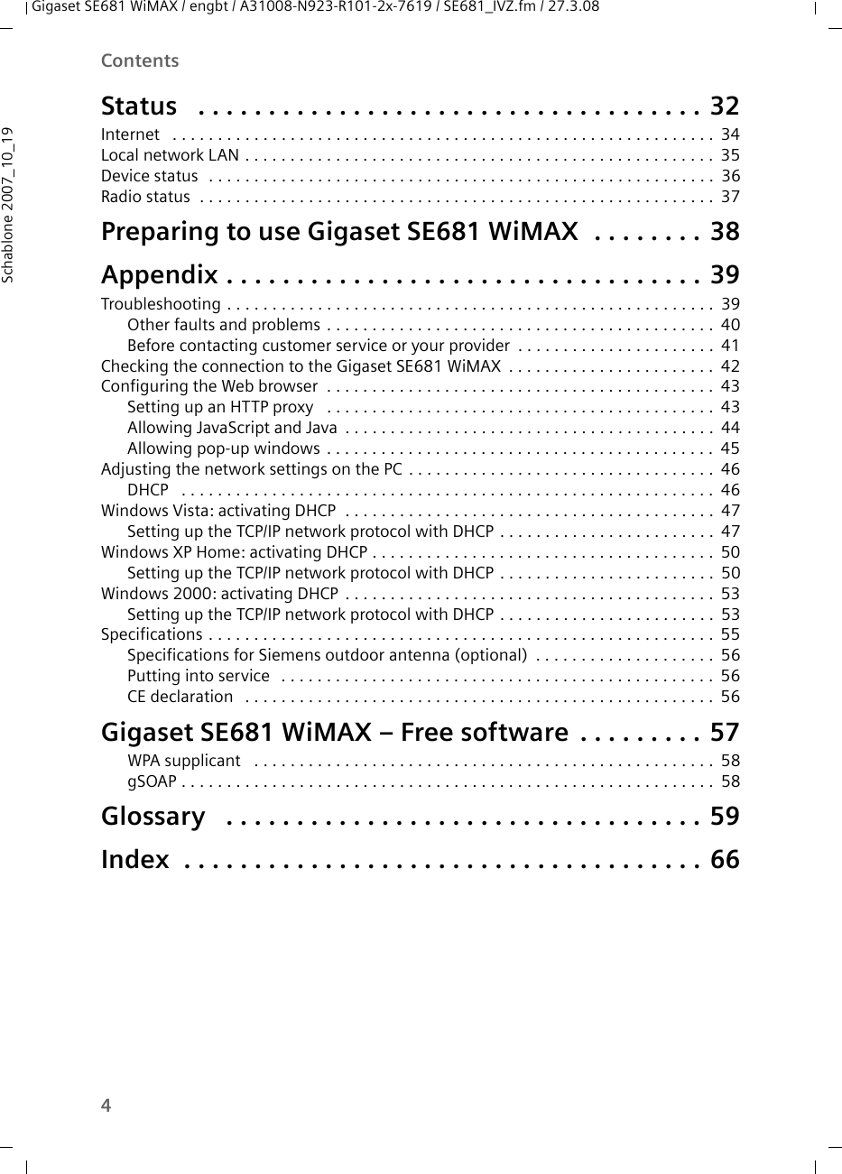 4ContentsGigaset SE681 WiMAX / engbt / A31008-N923-R101-2x-7619 / SE681_IVZ.fm / 27.3.08Schablone 2007_10_19Status  . . . . . . . . . . . . . . . . . . . . . . . . . . . . . . . . . . . . 32Internet  . . . . . . . . . . . . . . . . . . . . . . . . . . . . . . . . . . . . . . . . . . . . . . . . . . . . . . . . . . . .34Local network LAN . . . . . . . . . . . . . . . . . . . . . . . . . . . . . . . . . . . . . . . . . . . . . . . . . . . . 35Device status  . . . . . . . . . . . . . . . . . . . . . . . . . . . . . . . . . . . . . . . . . . . . . . . . . . . . . . . . 36Radio status  . . . . . . . . . . . . . . . . . . . . . . . . . . . . . . . . . . . . . . . . . . . . . . . . . . . . . . . . . 37Preparing to use Gigaset SE681 WiMAX  . . . . . . . . 38Appendix . . . . . . . . . . . . . . . . . . . . . . . . . . . . . . . . . . 39Troubleshooting . . . . . . . . . . . . . . . . . . . . . . . . . . . . . . . . . . . . . . . . . . . . . . . . . . . . . . 39Other faults and problems . . . . . . . . . . . . . . . . . . . . . . . . . . . . . . . . . . . . . . . . . . . 40Before contacting customer service or your provider . . . . . . . . . . . . . . . . . . . . . . 41Checking the connection to the Gigaset SE681 WiMAX . . . . . . . . . . . . . . . . . . . . . . . 42Configuring the Web browser  . . . . . . . . . . . . . . . . . . . . . . . . . . . . . . . . . . . . . . . . . . . 43Setting up an HTTP proxy  . . . . . . . . . . . . . . . . . . . . . . . . . . . . . . . . . . . . . . . . . . . 43Allowing JavaScript and Java . . . . . . . . . . . . . . . . . . . . . . . . . . . . . . . . . . . . . . . . . 44Allowing pop-up windows . . . . . . . . . . . . . . . . . . . . . . . . . . . . . . . . . . . . . . . . . . . 45Adjusting the network settings on the PC . . . . . . . . . . . . . . . . . . . . . . . . . . . . . . . . . . 46DHCP  . . . . . . . . . . . . . . . . . . . . . . . . . . . . . . . . . . . . . . . . . . . . . . . . . . . . . . . . . . . 46Windows Vista: activating DHCP  . . . . . . . . . . . . . . . . . . . . . . . . . . . . . . . . . . . . . . . . . 47Setting up the TCP/IP network protocol with DHCP . . . . . . . . . . . . . . . . . . . . . . . . 47Windows XP Home: activating DHCP . . . . . . . . . . . . . . . . . . . . . . . . . . . . . . . . . . . . . . 50Setting up the TCP/IP network protocol with DHCP . . . . . . . . . . . . . . . . . . . . . . . . 50Windows 2000: activating DHCP . . . . . . . . . . . . . . . . . . . . . . . . . . . . . . . . . . . . . . . . . 53Setting up the TCP/IP network protocol with DHCP . . . . . . . . . . . . . . . . . . . . . . . . 53Specifications . . . . . . . . . . . . . . . . . . . . . . . . . . . . . . . . . . . . . . . . . . . . . . . . . . . . . . . . 55Specifications for Siemens outdoor antenna (optional) . . . . . . . . . . . . . . . . . . . . 56Putting into service  . . . . . . . . . . . . . . . . . . . . . . . . . . . . . . . . . . . . . . . . . . . . . . . . 56CE declaration  . . . . . . . . . . . . . . . . . . . . . . . . . . . . . . . . . . . . . . . . . . . . . . . . . . . . 56Gigaset SE681 WiMAX – Free software . . . . . . . . . 57WPA supplicant  . . . . . . . . . . . . . . . . . . . . . . . . . . . . . . . . . . . . . . . . . . . . . . . . . . . 58gSOAP . . . . . . . . . . . . . . . . . . . . . . . . . . . . . . . . . . . . . . . . . . . . . . . . . . . . . . . . . . . 58Glossary  . . . . . . . . . . . . . . . . . . . . . . . . . . . . . . . . . . 59Index  . . . . . . . . . . . . . . . . . . . . . . . . . . . . . . . . . . . . . 66