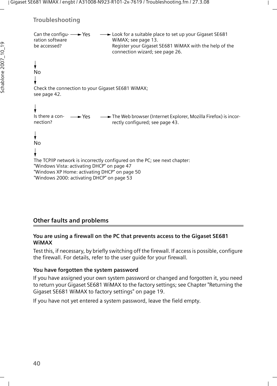 40TroubleshootingGigaset SE681 WiMAX / engbt / A31008-N923-R101-2x-7619 / Troubleshooting.fm / 27.3.08Schablone 2007_10_19Other faults and problemsYou are using a firewall on the PC that prevents access to the Gigaset SE681 WiMAXTest this, if necessary, by briefly switching off the firewall. If access is possible, configure the firewall. For details, refer to the user guide for your firewall.You have forgotten the system passwordIf you have assigned your own system password or changed and forgotten it, you need to return your Gigaset SE681 WiMAX to the factory settings; see Chapter &quot;Returning the Gigaset SE681 WiMAX to factory settings&quot; on page 19.If you have not yet entered a system password, leave the field empty.Look for a suitable place to set up your Gigaset SE681 WiMAX; see page 13.Register your Gigaset SE681 WiMAX with the help of the connection wizard; see page 26.Check the connection to your Gigaset SE681 WiMAX; see page 42.Can the configu-ration software be accessed?YesNoThe TCP/IP network is incorrectly configured on the PC; see next chapter:&quot;Windows Vista: activating DHCP&quot; on page 47 &quot;Windows XP Home: activating DHCP&quot; on page 50&quot;Windows 2000: activating DHCP&quot; on page 53Is there a con-nection?The Web browser (Internet Explorer, Mozilla Firefox) is incor-rectly configured; see page 43.YesNo