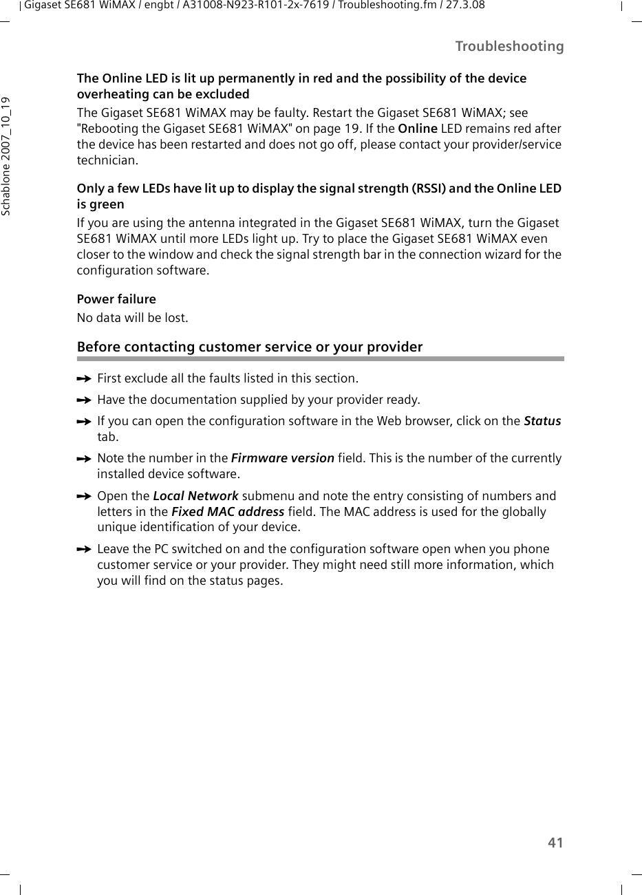 41TroubleshootingGigaset SE681 WiMAX / engbt / A31008-N923-R101-2x-7619 / Troubleshooting.fm / 27.3.08Schablone 2007_10_19The Online LED is lit up permanently in red and the possibility of the device overheating can be excludedThe Gigaset SE681 WiMAX may be faulty. Restart the Gigaset SE681 WiMAX; see &quot;Rebooting the Gigaset SE681 WiMAX&quot; on page 19. If the Online LED remains red after the device has been restarted and does not go off, please contact your provider/service technician.Only a few LEDs have lit up to display the signal strength (RSSI) and the Online LED is greenIf you are using the antenna integrated in the Gigaset SE681 WiMAX, turn the Gigaset SE681 WiMAX until more LEDs light up. Try to place the Gigaset SE681 WiMAX even closer to the window and check the signal strength bar in the connection wizard for the configuration software.Power failureNo data will be lost.Before contacting customer service or your providerìFirst exclude all the faults listed in this section. ìHave the documentation supplied by your provider ready. ìIf you can open the configuration software in the Web browser, click on the Status tab. ìNote the number in the Firmware version field. This is the number of the currently installed device software.ìOpen the Local Network submenu and note the entry consisting of numbers and letters in the Fixed MAC address field. The MAC address is used for the globally unique identification of your device. ìLeave the PC switched on and the configuration software open when you phone customer service or your provider. They might need still more information, which you will find on the status pages. 