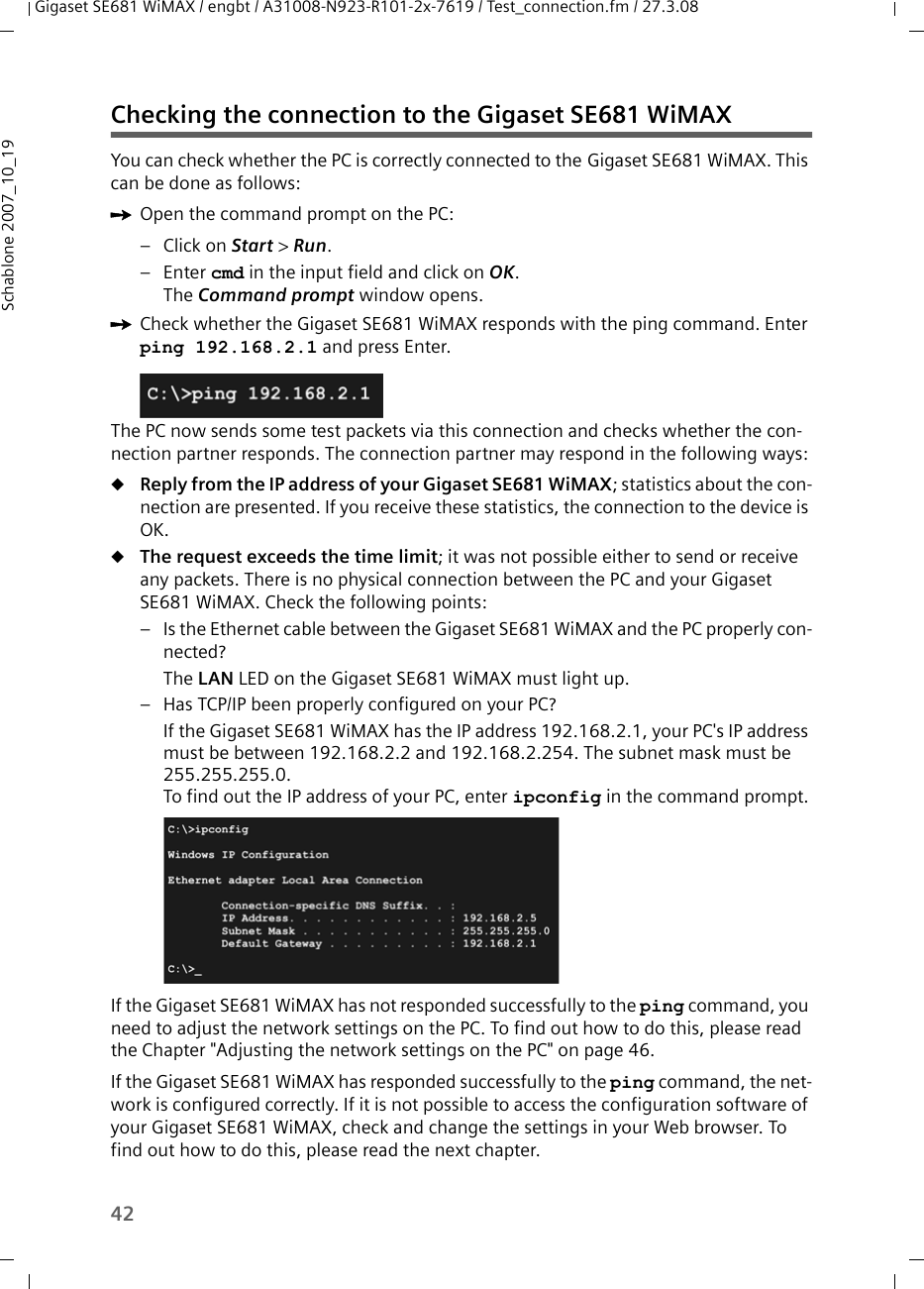 42Gigaset SE681 WiMAX / engbt / A31008-N923-R101-2x-7619 / Test_connection.fm / 27.3.08Schablone 2007_10_19Checking the connection to the Gigaset SE681 WiMAX You can check whether the PC is correctly connected to the Gigaset SE681 WiMAX. This can be done as follows:ìOpen the command prompt on the PC:– Click on Start &gt; Run. –Enter cmd in the input field and click on OK.The Command prompt window opens.ìCheck whether the Gigaset SE681 WiMAX responds with the ping command. Enter ping 192.168.2.1 and press Enter.The PC now sends some test packets via this connection and checks whether the con-nection partner responds. The connection partner may respond in the following ways:uReply from the IP address of your Gigaset SE681 WiMAX; statistics about the con-nection are presented. If you receive these statistics, the connection to the device is OK.uThe request exceeds the time limit; it was not possible either to send or receive any packets. There is no physical connection between the PC and your Gigaset SE681 WiMAX. Check the following points:– Is the Ethernet cable between the Gigaset SE681 WiMAX and the PC properly con-nected?The LAN LED on the Gigaset SE681 WiMAX must light up. – Has TCP/IP been properly configured on your PC?If the Gigaset SE681 WiMAX has the IP address 192.168.2.1, your PC&apos;s IP address must be between 192.168.2.2 and 192.168.2.254. The subnet mask must be 255.255.255.0. To find out the IP address of your PC, enter ipconfig in the command prompt.If the Gigaset SE681 WiMAX has not responded successfully to the ping command, you need to adjust the network settings on the PC. To find out how to do this, please read the Chapter &quot;Adjusting the network settings on the PC&quot; on page 46.If the Gigaset SE681 WiMAX has responded successfully to the ping command, the net-work is configured correctly. If it is not possible to access the configuration software of your Gigaset SE681 WiMAX, check and change the settings in your Web browser. To find out how to do this, please read the next chapter.
