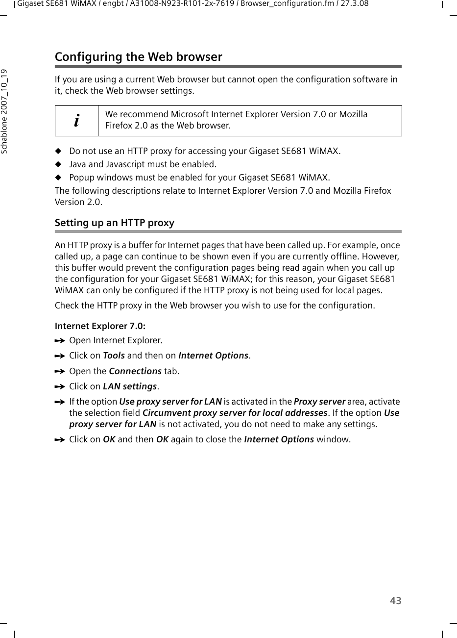 43Gigaset SE681 WiMAX / engbt / A31008-N923-R101-2x-7619 / Browser_configuration.fm / 27.3.08Schablone 2007_10_19Configuring the Web browserIf you are using a current Web browser but cannot open the configuration software in it, check the Web browser settings.uDo not use an HTTP proxy for accessing your Gigaset SE681 WiMAX.uJava and Javascript must be enabled.uPopup windows must be enabled for your Gigaset SE681 WiMAX.The following descriptions relate to Internet Explorer Version 7.0 and Mozilla Firefox Version 2.0.Setting up an HTTP proxyAn HTTP proxy is a buffer for Internet pages that have been called up. For example, once called up, a page can continue to be shown even if you are currently offline. However, this buffer would prevent the configuration pages being read again when you call up the configuration for your Gigaset SE681 WiMAX; for this reason, your Gigaset SE681 WiMAX can only be configured if the HTTP proxy is not being used for local pages. Check the HTTP proxy in the Web browser you wish to use for the configuration.Internet Explorer 7.0:ìOpen Internet Explorer. ìClick on Tools and then on Internet Options.ìOpen the Connections tab. ìClick on LAN settings.ìIf the option Use proxy server for LAN is activated in the Proxy server area, activate the selection field Circumvent proxy server for local addresses. If the option Use proxy server for LAN is not activated, you do not need to make any settings.ìClick on OK and then OK again to close the Internet Options window.iWe recommend Microsoft Internet Explorer Version 7.0 or Mozilla Firefox 2.0 as the Web browser.