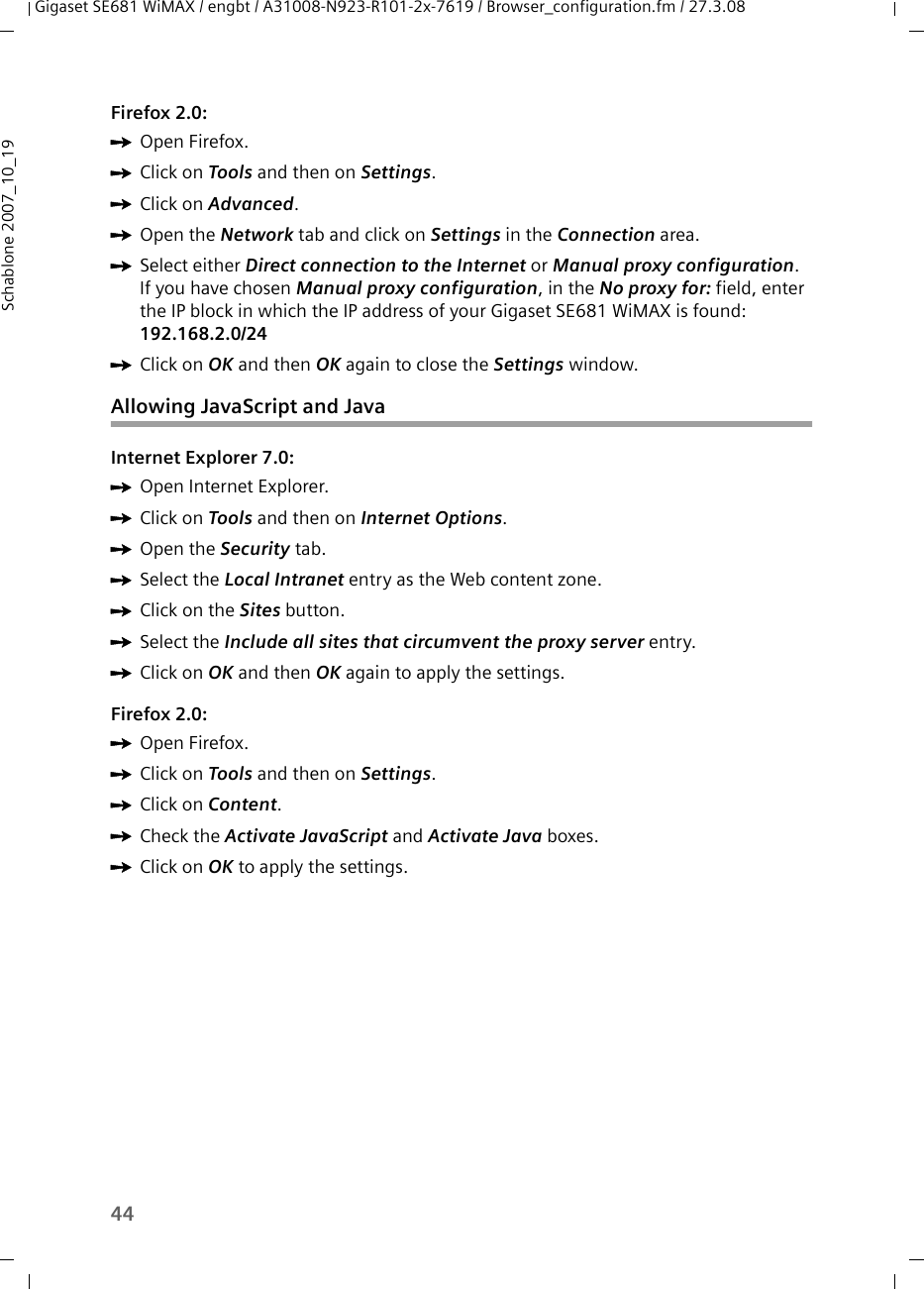 44Gigaset SE681 WiMAX / engbt / A31008-N923-R101-2x-7619 / Browser_configuration.fm / 27.3.08Schablone 2007_10_19Firefox 2.0:ìOpen Firefox. ìClick on Tools and then on Settings.ìClick on Advanced.ìOpen the Network tab and click on Settings in the Connection area.ìSelect either Direct connection to the Internet or Manual proxy configuration. If you have chosen Manual proxy configuration, in the No proxy for: field, enter the IP block in which the IP address of your Gigaset SE681 WiMAX is found: 192.168.2.0/24 ìClick on OK and then OK again to close the Settings window.Allowing JavaScript and JavaInternet Explorer 7.0:ìOpen Internet Explorer.ìClick on Tools and then on Internet Options.ìOpen the Security tab. ìSelect the Local Intranet entry as the Web content zone.ìClick on the Sites button.ìSelect the Include all sites that circumvent the proxy server entry.ìClick on OK and then OK again to apply the settings.Firefox 2.0:ìOpen Firefox. ìClick on Tools and then on Settings.ìClick on Content. ìCheck the Activate JavaScript and Activate Java boxes.ìClick on OK to apply the settings.