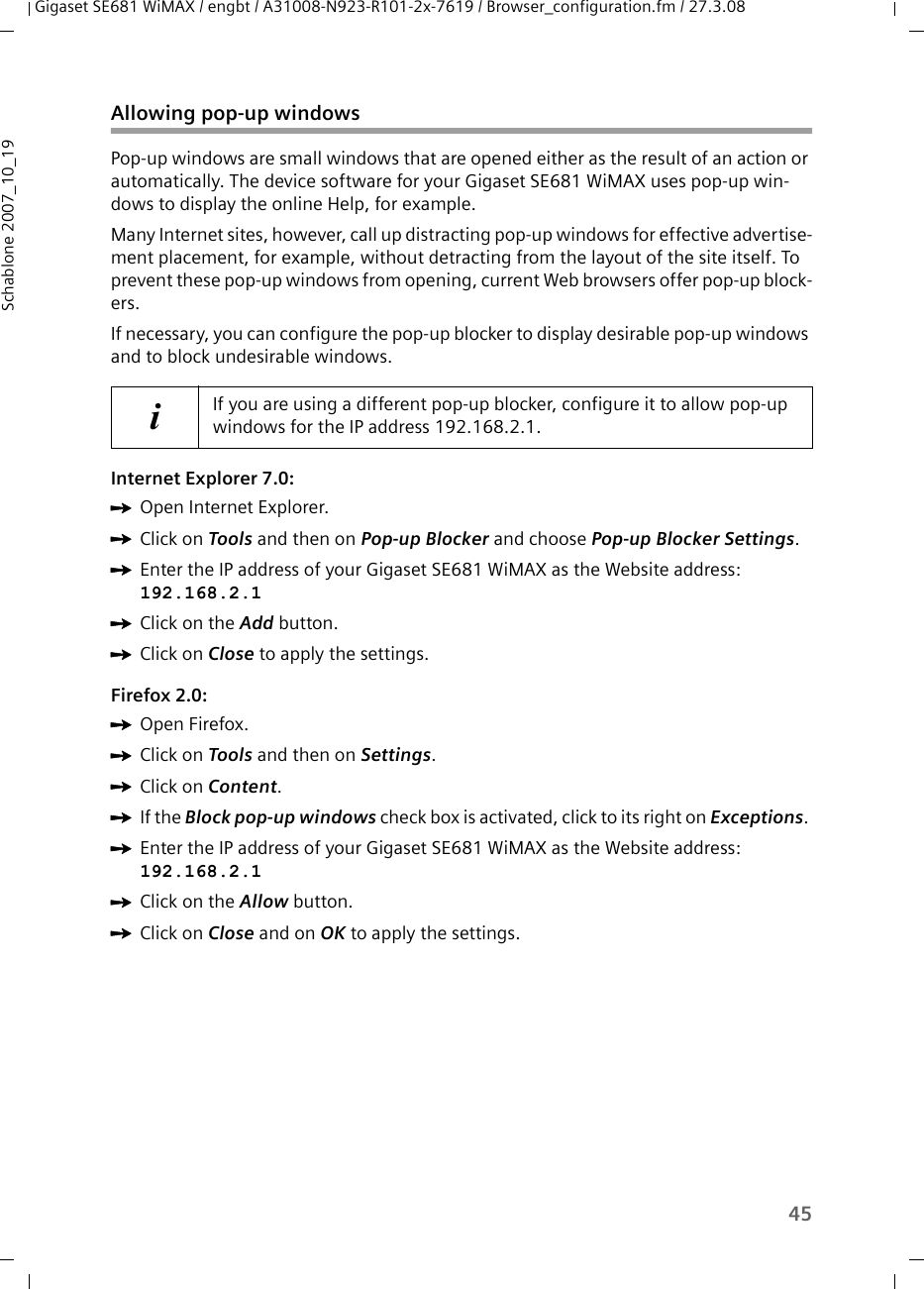 45Gigaset SE681 WiMAX / engbt / A31008-N923-R101-2x-7619 / Browser_configuration.fm / 27.3.08Schablone 2007_10_19Allowing pop-up windowsPop-up windows are small windows that are opened either as the result of an action or automatically. The device software for your Gigaset SE681 WiMAX uses pop-up win-dows to display the online Help, for example.Many Internet sites, however, call up distracting pop-up windows for effective advertise-ment placement, for example, without detracting from the layout of the site itself. To prevent these pop-up windows from opening, current Web browsers offer pop-up block-ers. If necessary, you can configure the pop-up blocker to display desirable pop-up windows and to block undesirable windows.Internet Explorer 7.0:ìOpen Internet Explorer.ìClick on Tools and then on Pop-up Blocker and choose Pop-up Blocker Settings.ìEnter the IP address of your Gigaset SE681 WiMAX as the Website address: 192.168.2.1 ìClick on the Add button.ìClick on Close to apply the settings.Firefox 2.0:ìOpen Firefox. ìClick on Tools and then on Settings.ìClick on Content. ìIf the Block pop-up windows check box is activated, click to its right on Exceptions. ìEnter the IP address of your Gigaset SE681 WiMAX as the Website address: 192.168.2.1 ìClick on the Allow button.ìClick on Close and on OK to apply the settings.iIf you are using a different pop-up blocker, configure it to allow pop-up windows for the IP address 192.168.2.1.