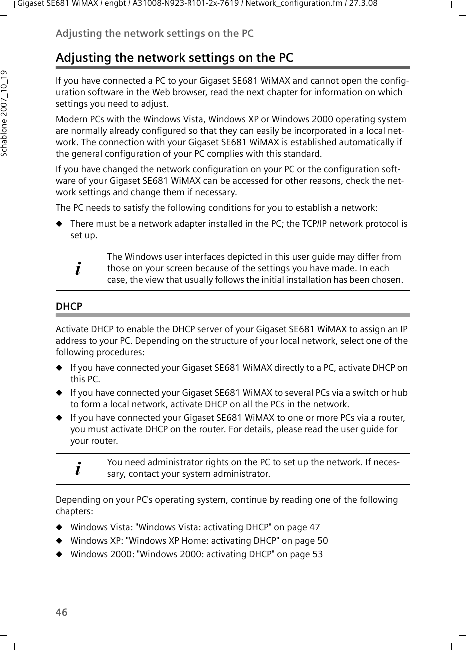 46Adjusting the network settings on the PCGigaset SE681 WiMAX / engbt / A31008-N923-R101-2x-7619 / Network_configuration.fm / 27.3.08Schablone 2007_10_19Adjusting the network settings on the PCIf you have connected a PC to your Gigaset SE681 WiMAX and cannot open the config-uration software in the Web browser, read the next chapter for information on which settings you need to adjust. Modern PCs with the Windows Vista, Windows XP or Windows 2000 operating system are normally already configured so that they can easily be incorporated in a local net-work. The connection with your Gigaset SE681 WiMAX is established automatically if the general configuration of your PC complies with this standard. If you have changed the network configuration on your PC or the configuration soft-ware of your Gigaset SE681 WiMAX can be accessed for other reasons, check the net-work settings and change them if necessary.The PC needs to satisfy the following conditions for you to establish a network: uThere must be a network adapter installed in the PC; the TCP/IP network protocol is set up. DHCPActivate DHCP to enable the DHCP server of your Gigaset SE681 WiMAX to assign an IP address to your PC. Depending on the structure of your local network, select one of the following procedures:uIf you have connected your Gigaset SE681 WiMAX directly to a PC, activate DHCP on this PC.uIf you have connected your Gigaset SE681 WiMAX to several PCs via a switch or hub to form a local network, activate DHCP on all the PCs in the network.uIf you have connected your Gigaset SE681 WiMAX to one or more PCs via a router, you must activate DHCP on the router. For details, please read the user guide for your router.Depending on your PC&apos;s operating system, continue by reading one of the following chapters:uWindows Vista: &quot;Windows Vista: activating DHCP&quot; on page 47uWindows XP: &quot;Windows XP Home: activating DHCP&quot; on page 50uWindows 2000: &quot;Windows 2000: activating DHCP&quot; on page 53iThe Windows user interfaces depicted in this user guide may differ from those on your screen because of the settings you have made. In each case, the view that usually follows the initial installation has been chosen.iYou need administrator rights on the PC to set up the network. If neces-sary, contact your system administrator.