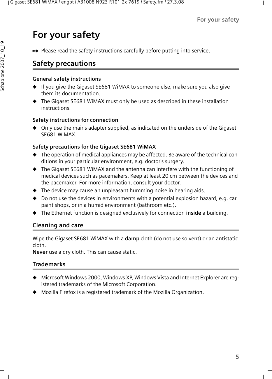 5For your safetyGigaset SE681 WiMAX / engbt / A31008-N923-R101-2x-7619 / Safety.fm / 27.3.08Schablone 2007_10_19For your safetyìPlease read the safety instructions carefully before putting into service.Safety precautionsGeneral safety instructionsuIf you give the Gigaset SE681 WiMAX to someone else, make sure you also give them its documentation. uThe Gigaset SE681 WiMAX must only be used as described in these installation instructions.Safety instructions for connectionuOnly use the mains adapter supplied, as indicated on the underside of the Gigaset SE681 WiMAX.Safety precautions for the Gigaset SE681 WiMAX uThe operation of medical appliances may be affected. Be aware of the technical con-ditions in your particular environment, e.g. doctor&apos;s surgery.uThe Gigaset SE681 WiMAX and the antenna can interfere with the functioning of medical devices such as pacemakers. Keep at least 20 cm between the devices and the pacemaker. For more information, consult your doctor.uThe device may cause an unpleasant humming noise in hearing aids.uDo not use the devices in environments with a potential explosion hazard, e.g. car paint shops, or in a humid environment (bathroom etc.).uThe Ethernet function is designed exclusively for connection inside a building.Cleaning and careWipe the Gigaset SE681 WiMAX with a damp cloth (do not use solvent) or an antistatic cloth. Never use a dry cloth. This can cause static.TrademarksuMicrosoft Windows 2000, Windows XP, Windows Vista and Internet Explorer are reg-istered trademarks of the Microsoft Corporation.uMozilla Firefox is a registered trademark of the Mozilla Organization.