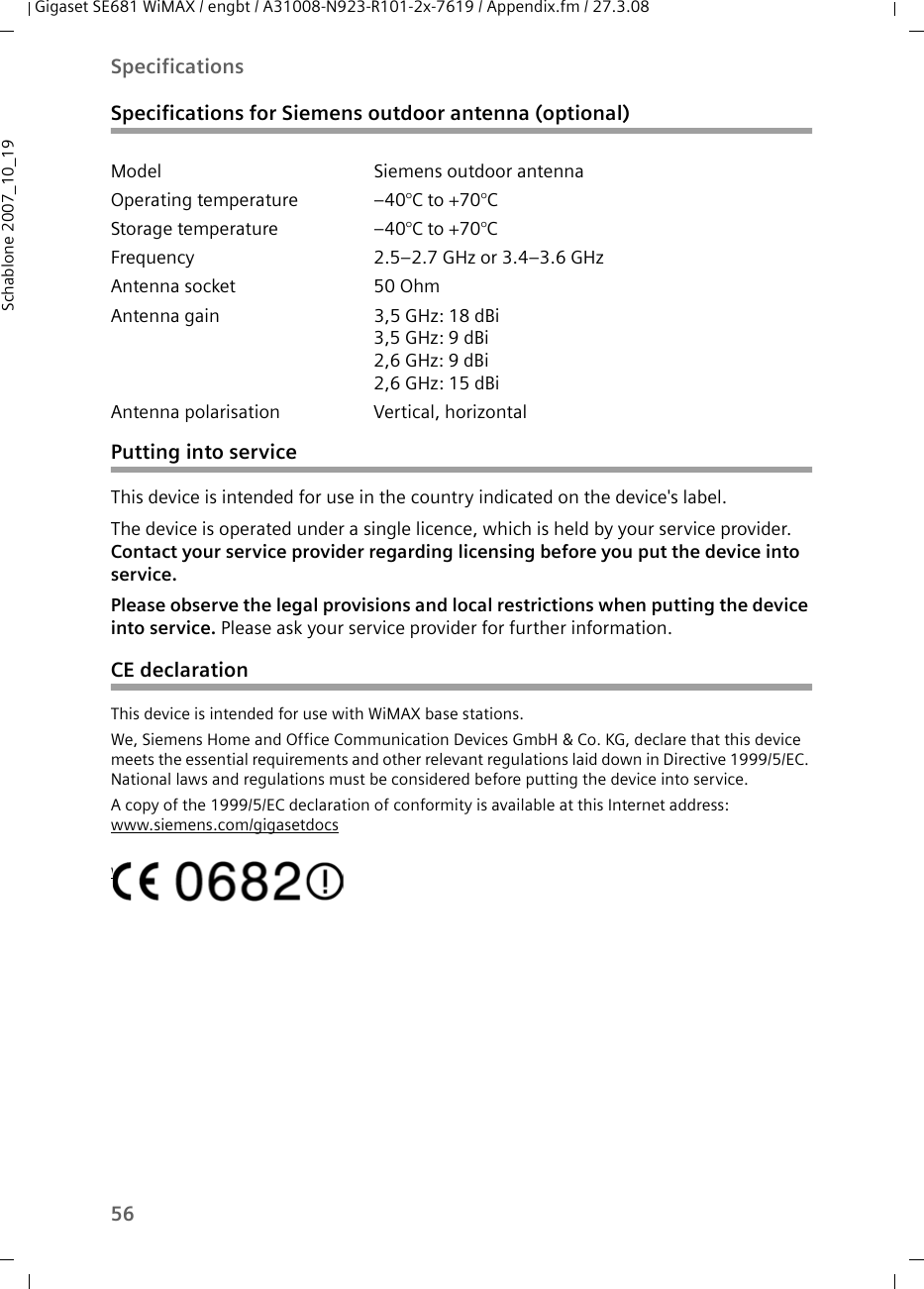 56SpecificationsGigaset SE681 WiMAX / engbt / A31008-N923-R101-2x-7619 / Appendix.fm / 27.3.08Schablone 2007_10_19Specifications for Siemens outdoor antenna (optional)Putting into service This device is intended for use in the country indicated on the device&apos;s label. The device is operated under a single licence, which is held by your service provider. Contact your service provider regarding licensing before you put the device into service. Please observe the legal provisions and local restrictions when putting the device into service. Please ask your service provider for further information.CE declarationThis device is intended for use with WiMAX base stations. We, Siemens Home and Office Communication Devices GmbH &amp; Co. KG, declare that this device meets the essential requirements and other relevant regulations laid down in Directive 1999/5/EC. National laws and regulations must be considered before putting the device into service.A copy of the 1999/5/EC declaration of conformity is available at this Internet address:www.siemens.com/gigasetdocswww.siemens.com/gigasetdocsModel Siemens outdoor antennaOperating temperature –40°C to +70°C Storage temperature –40°C to +70°C Frequency 2.5–2.7 GHz or 3.4–3.6 GHzAntenna socket 50 Ohm Antenna gain 3,5 GHz: 18 dBi3,5 GHz: 9 dBi 2,6 GHz: 9 dBi 2,6 GHz: 15 dBi Antenna polarisation Vertical, horizontal